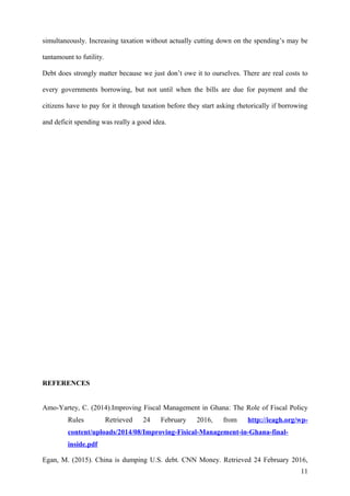 simultaneously. Increasing taxation without actually cutting down on the spending’s may be
tantamount to futility.
Debt does strongly matter because we just don’t owe it to ourselves. There are real costs to
every governments borrowing, but not until when the bills are due for payment and the
citizens have to pay for it through taxation before they start asking rhetorically if borrowing
and deficit spending was really a good idea.
REFERENCES
Amo-Yartey, C. (2014).Improving Fiscal Management in Ghana: The Role of Fiscal Policy
Rules Retrieved 24 February 2016, from http://ieagh.org/wp-
content/uploads/2014/08/Improving-Fisical-Management-in-Ghana-final-
inside.pdf
Egan, M. (2015). China is dumping U.S. debt. CNN Money. Retrieved 24 February 2016,
11
 