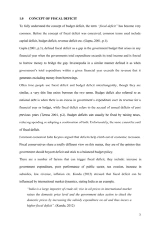 1.0 CONCEPT OF FISCAL DEFICIT
To fully understand the concept of budget deficit, the term “fiscal deficit” has become very
common. Before the concept of fiscal deficit was conceived, common terms used include
capital deficit, budget deficit, revenue deficit etc. (Gupta, 2001, p.1).
Gupta (2001, p.3), defined fiscal deficit as a gap in the government budget that arises in any
financial year when the governments total expenditure exceeds its total income and is forced
to borrow money to bridge the gap. Investopedia in a similar manner defined it as when
government’s total expenditure within a given financial year exceeds the revenue that it
generates excluding money from borrowings.
Often time people use fiscal deficit and budget deficit interchangeably, though they are
similar, a very thin line exists between the two terms. Budget deficit also referred to as
national debt is when there is an excess in government’s expenditure over its revenue for a
financial year or budget, while fiscal deficit refers to the accrual of annual deficits of past
previous years (Teresa 2004, p.2). Budget deficits can usually be fixed by raising taxes,
reducing spending or adopting a combination of both. Unfortunately, the same cannot be said
of fiscal deficit.
Foremost economist John Keynes argued that deficits help climb out of economic recession.
Fiscal conservatives share a totally different view on this matter, they are of the opinion that
government should boycott deficit and stick to a balanced budget policy.
There are a number of factors that can trigger fiscal deficit, they include: increase in
government expenditure, poor performance of public sector, tax evasion, increase in
subsidies, low revenue, inflation etc. Kundu (2012) stressed that fiscal deficit can be
influenced by international market dynamics, stating India as an example.
“India is a large importer of crude oil; rise in oil prices in international market
raises the domestic price level and the government takes action to check the
domestic prices by increasing the subsidy expenditure on oil and thus incurs a
higher fiscal deficit”. (Kundu, 2012)
3
 
