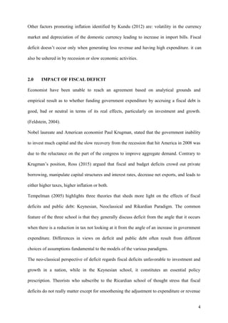 Other factors promoting inflation identified by Kundu (2012) are: volatility in the currency
market and depreciation of the domestic currency leading to increase in import bills. Fiscal
deficit doesn’t occur only when generating less revenue and having high expenditure. it can
also be ushered in by recession or slow economic activities.
2.0 IMPACT OF FISCAL DEFICIT
Economist have been unable to reach an agreement based on analytical grounds and
empirical result as to whether funding government expenditure by accruing a fiscal debt is
good, bad or neutral in terms of its real effects, particularly on investment and growth.
(Feldstein, 2004).
Nobel laureate and American economist Paul Krugman, stated that the government inability
to invest much capital and the slow recovery from the recession that hit America in 2008 was
due to the reluctance on the part of the congress to improve aggregate demand. Contrary to
Krugman’s position, Ross (2015) argued that fiscal and budget deficits crowd out private
borrowing, manipulate capital structures and interest rates, decrease net exports, and leads to
either higher taxes, higher inflation or both.
Tempelman (2005) highlights three theories that sheds more light on the effects of fiscal
deficits and public debt: Keynesian, Neoclassical and Rikardian Paradigm. The common
feature of the three school is that they generally discuss deficit from the angle that it occurs
when there is a reduction in tax not looking at it from the angle of an increase in government
expenditure. Differences in views on deficit and public debt often result from different
choices of assumptions fundamental to the models of the various paradigms.
The neo-classical perspective of deficit regards fiscal deficits unfavorable to investment and
growth in a nation, while in the Keynesian school, it constitutes an essential policy
prescription. Theorists who subscribe to the Ricardian school of thought stress that fiscal
deficits do not really matter except for smoothening the adjustment to expenditure or revenue
4
 