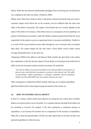 shocks. While the neo-classical and Ricardian paradigm focus on the long run, the Keynesian
view emphasizes the short run effects. (Feldstein, 2004).
Debate arises often times whenever there is discussion centered around the long term macro-
economic impact fiscal deficit has on the economy, but less debated when the short term
effect of the deficit is discussed. The impact a fiscal deficit has on a country depends on the
nature of the deficit. For instance, if the deficit arises as a consequence of extra spending’s on
projects (infrastructure investment, small and medium enterprise grants/loans) then the sector
responsible for the project is given an operational boost to maximize profitability. If deficit is
as a result of fall in government revenue either through tax cut or recession, then no stimulus
takes place. We cannot dispute the fact that when a fiscal deficit occurs certain sectors
leverage and benefit from it in the short run.
Rangarajan (2004) in his address to the Reserve Bank of India, the apex bank in the country
drew importance to the fact that the impact of fiscal deficit on investment arises both from its
effect on private investment and government investment. He stated that:
“the adverse effects on private investment occur if fiscal deficits put pressure on
interest rates, and if private investment is sensitive to the interest rate. The effect
on government capital expenditure is through committed interest payments,
which rise if the debt-GDP ratio rises and/or interest rate rises".
Other consequences of high fiscal deficit include: debt trap, cut in capital expenditure,
high fiscal deficit tends to discourage foreign investment in the country etc.
3.0 HOW TO CONTROL FISCAL DEFICIT
In these 21st
century, deficit control and reduction are among the few central focus of public
debate on economic policy across the globe. It is a popular opinion that high fiscal deficit can
be controlled or reversed. For instance, if the state experiences a continuous increase in
expenditure, it can increase the taxation rate to compensate for the increase in expenditure.
When this is done the general public will have no other option than to cut down on their own
personal expenditure to offset the taxes.
5
 