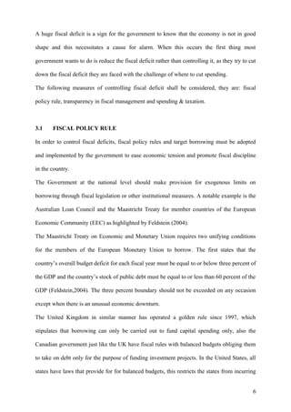A huge fiscal deficit is a sign for the government to know that the economy is not in good
shape and this necessitates a cause for alarm. When this occurs the first thing most
government wants to do is reduce the fiscal deficit rather than controlling it, as they try to cut
down the fiscal deficit they are faced with the challenge of where to cut spending.
The following measures of controlling fiscal deficit shall be considered, they are: fiscal
policy rule, transparency in fiscal management and spending & taxation.
3.1 FISCAL POLICY RULE
In order to control fiscal deficits, fiscal policy rules and target borrowing must be adopted
and implemented by the government to ease economic tension and promote fiscal discipline
in the country.
The Government at the national level should make provision for exogenous limits on
borrowing through fiscal legislation or other institutional measures. A notable example is the
Australian Loan Council and the Maastricht Treaty for member countries of the European
Economic Community (EEC) as highlighted by Feldstein (2004).
The Maastricht Treaty on Economic and Monetary Union requires two unifying conditions
for the members of the European Monetary Union to borrow. The first states that the
country’s overall budget deficit for each fiscal year must be equal to or below three percent of
the GDP and the country’s stock of public debt must be equal to or less than 60 percent of the
GDP (Feldstein,2004). The three percent boundary should not be exceeded on any occasion
except when there is an unusual economic downturn.
The United Kingdom in similar manner has operated a golden rule since 1997, which
stipulates that borrowing can only be carried out to fund capital spending only, also the
Canadian government just like the UK have fiscal rules with balanced budgets obliging them
to take on debt only for the purpose of funding investment projects. In the United States, all
states have laws that provide for for balanced budgets, this restricts the states from incurring
6
 