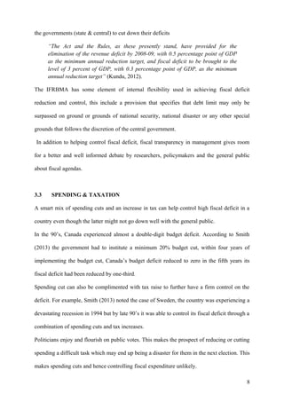 the governments (state & central) to cut down their deficits
“The Act and the Rules, as these presently stand, have provided for the
elimination of the revenue deficit by 2008-09, with 0.5 percentage point of GDP
as the minimum annual reduction target, and fiscal deficit to be brought to the
level of 3 percent of GDP, with 0.3 percentage point of GDP, as the minimum
annual reduction target” (Kundu, 2012).
The IFRBMA has some element of internal flexibility used in achieving fiscal deficit
reduction and control, this include a provision that specifies that debt limit may only be
surpassed on ground or grounds of national security, national disaster or any other special
grounds that follows the discretion of the central government.
In addition to helping control fiscal deficit, fiscal transparency in management gives room
for a better and well informed debate by researchers, policymakers and the general public
about fiscal agendas.
3.3 SPENDING & TAXATION
A smart mix of spending cuts and an increase in tax can help control high fiscal deficit in a
country even though the latter might not go down well with the general public.
In the 90’s, Canada experienced almost a double-digit budget deficit. According to Smith
(2013) the government had to institute a minimum 20% budget cut, within four years of
implementing the budget cut, Canada’s budget deficit reduced to zero in the fifth years its
fiscal deficit had been reduced by one-third.
Spending cut can also be complimented with tax raise to further have a firm control on the
deficit. For example, Smith (2013) noted the case of Sweden, the country was experiencing a
devastating recession in 1994 but by late 90’s it was able to control its fiscal deficit through a
combination of spending cuts and tax increases.
Politicians enjoy and flourish on public votes. This makes the prospect of reducing or cutting
spending a difficult task which may end up being a disaster for them in the next election. This
makes spending cuts and hence controlling fiscal expenditure unlikely.
8
 