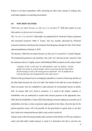 Failure to cut down expenditure while increasing tax often times amount to nothing, they
work better together in controlling fiscal deficit.
4.0 WHY DEBT MATTERS
“Debt does not matter because we only owe it to ourselves?”. Debt does matter in every
form and no; we do not owe it to ourselves.
The “we owe it to ourselves” philosophy was popularized by functional finance proponent
and renowned economist Abba P. Lerner, and was recently advocated by Princeton
economics professor and Keynesian champion Paul Krugman, through his New York Times
editorial published on February 9, 2015.
The doctrine, “debt does not matter because we only owe it to ourselves” is clearly illogical.
The fundamental question to ask should be, who is the “we” and who are the “ourselves” that
the statement refers to. I rightly concur with Rothbard (2004) viewpoint on this subject matter
“Analysis of the world must be individualistic and not holistic. Certain
people owe money to certain people, and it is precisely this fact that makes
the borrowing as well as the taxing process important. For we might just as
well say that taxes are unimportant for the same reason”.
Whenever the government has an overlapping expenditure it resorts to borrowing and this on
the other hand increases the size of its debt. The burden of the debt lies on the shoulder of
future tax payers who are compelled to make payment for accumulated interest on public
debt. In essence debt isn’t owed to ourselves, it is owed to the lenders, creditors or
bondholders who are authorized to reclaim their interest payment at the appropriate time.
Other than the bondholders, Tucker (2012) described government employees as another set of
stakeholders who have a claim on pension rights payable in the future; when the day for the
pension payment comes, will it be possible for the government to ignore them or say they
don’t need to be reimbursed because debt is only owed to ourselves?
Taking a look at the US and presumably other countries of the World, in 1978 one could have
easily said debt didn’t matter because it owed it to themselves but that is not the case
9
 
