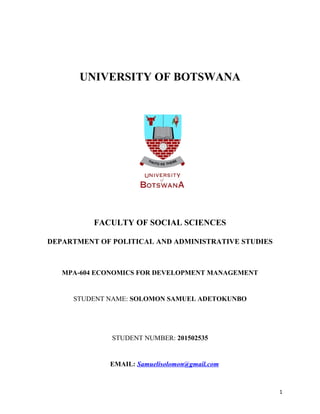 UNIVERSITY OF BOTSWANA
FACULTY OF SOCIAL SCIENCES
DEPARTMENT OF POLITICAL AND ADMINISTRATIVE STUDIES
MPA-604 ECONOMICS FOR DEVELOPMENT MANAGEMENT
STUDENT NAME: SOLOMON SAMUEL ADETOKUNBO
STUDENT NUMBER: 201502535
EMAIL: Samuelisolomon@gmail.com
1
 
