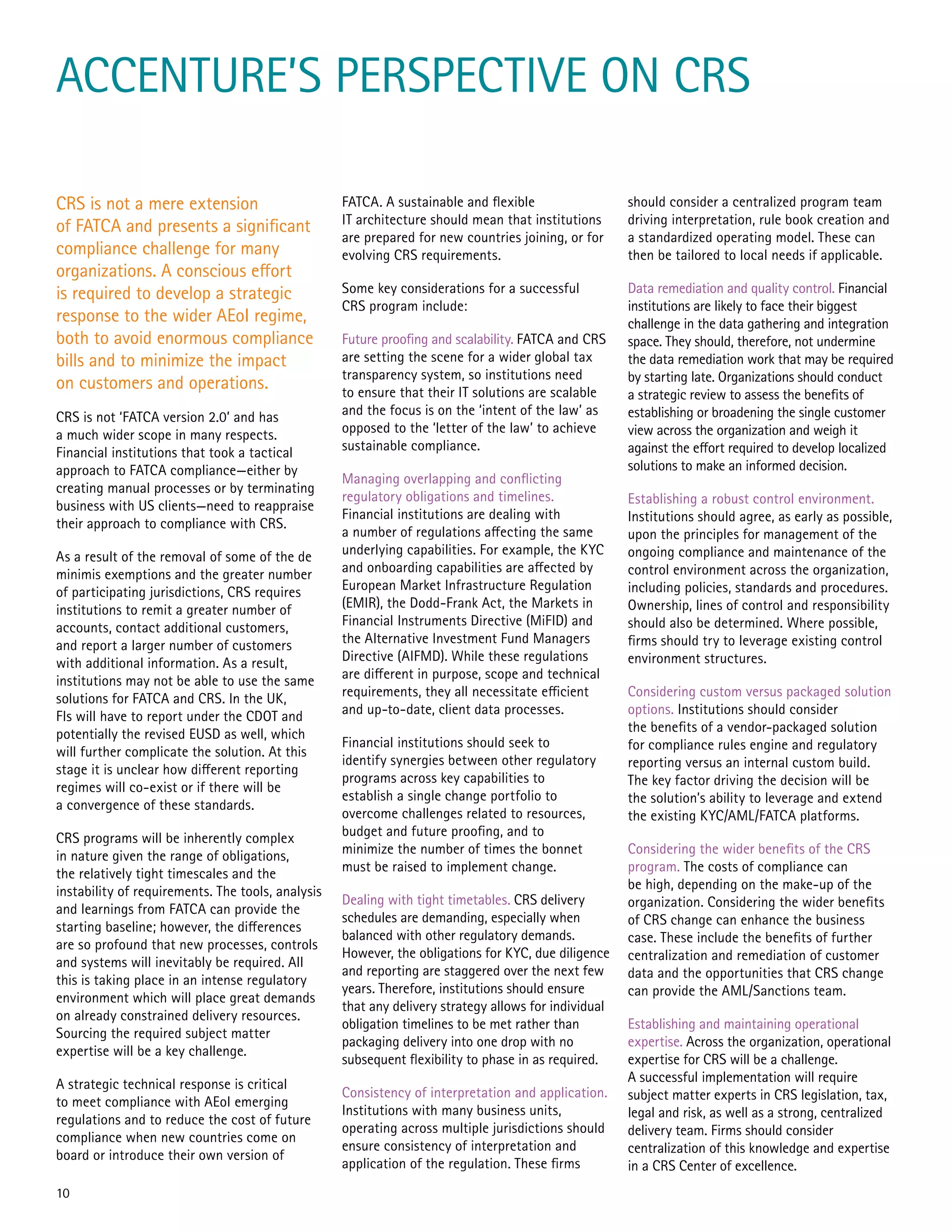 ACCENTURE’S PERSPECTIVE ON CRS
CRS is not a mere extension
of FATCA and presents a significant
compliance challenge for many
organizations. A conscious effort
is required to develop a strategic
response to the wider AEoI regime,
both to avoid enormous compliance
bills and to minimize the impact
on customers and operations.
CRS is not ‘FATCA version 2.0’ and has
a much wider scope in many respects.
Financial institutions that took a tactical
approach to FATCA compliance—either by
creating manual processes or by terminating
business with US clients—need to reappraise
their approach to compliance with CRS.
As a result of the removal of some of the de
minimis exemptions and the greater number
of participating jurisdictions, CRS requires
institutions to remit a greater number of
accounts, contact additional customers,
and report a larger number of customers
with additional information. As a result,
institutions may not be able to use the same
solutions for FATCA and CRS. In the UK,
FIs will have to report under the CDOT and
potentially the revised EUSD as well, which
will further complicate the solution. At this
stage it is unclear how different reporting
regimes will co-exist or if there will be
a convergence of these standards.
CRS programs will be inherently complex
in nature given the range of obligations,
the relatively tight timescales and the
instability of requirements. The tools, analysis
and learnings from FATCA can provide the
starting baseline; however, the differences
are so profound that new processes, controls
and systems will inevitably be required. All
this is taking place in an intense regulatory
environment which will place great demands
on already constrained delivery resources.
Sourcing the required subject matter
expertise will be a key challenge.
A strategic technical response is critical
to meet compliance with AEoI emerging
regulations and to reduce the cost of future
compliance when new countries come on
board or introduce their own version of
FATCA. A sustainable and flexible
IT architecture should mean that institutions
are prepared for new countries joining, or for
evolving CRS requirements.
Some key considerations for a successful
CRS program include:
Future proofing and scalability. FATCA and CRS
are setting the scene for a wider global tax
transparency system, so institutions need
to ensure that their IT solutions are scalable
and the focus is on the ‘intent of the law’ as
opposed to the ‘letter of the law’ to achieve
sustainable compliance.
Managing overlapping and conflicting
regulatory obligations and timelines.
Financial institutions are dealing with
a number of regulations affecting the same
underlying capabilities. For example, the KYC
and onboarding capabilities are affected by
European Market Infrastructure Regulation
(EMIR), the Dodd-Frank Act, the Markets in
Financial Instruments Directive (MiFID) and
the Alternative Investment Fund Managers
Directive (AIFMD). While these regulations
are different in purpose, scope and technical
requirements, they all necessitate efficient
and up-to-date, client data processes.
Financial institutions should seek to
identify synergies between other regulatory
programs across key capabilities to
establish a single change portfolio to
overcome challenges related to resources,
budget and future proofing, and to
minimize the number of times the bonnet
must be raised to implement change.
Dealing with tight timetables. CRS delivery
schedules are demanding, especially when
balanced with other regulatory demands.
However, the obligations for KYC, due diligence
and reporting are staggered over the next few
years. Therefore, institutions should ensure
that any delivery strategy allows for individual
obligation timelines to be met rather than
packaging delivery into one drop with no
subsequent flexibility to phase in as required.
Consistency of interpretation and application.
Institutions with many business units,
operating across multiple jurisdictions should
ensure consistency of interpretation and
application of the regulation. These firms
should consider a centralized program team
driving interpretation, rule book creation and
a standardized operating model. These can
then be tailored to local needs if applicable.
Data remediation and quality control. Financial
institutions are likely to face their biggest
challenge in the data gathering and integration
space. They should, therefore, not undermine
the data remediation work that may be required
by starting late. Organizations should conduct
a strategic review to assess the benefits of
establishing or broadening the single customer
view across the organization and weigh it
against the effort required to develop localized
solutions to make an informed decision.
Establishing a robust control environment.
Institutions should agree, as early as possible,
upon the principles for management of the
ongoing compliance and maintenance of the
control environment across the organization,
including policies, standards and procedures.
Ownership, lines of control and responsibility
should also be determined. Where possible,
firms should try to leverage existing control
environment structures.
Considering custom versus packaged solution
options. Institutions should consider
the benefits of a vendor-packaged solution
for compliance rules engine and regulatory
reporting versus an internal custom build.
The key factor driving the decision will be
the solution’s ability to leverage and extend
the existing KYC/AML/FATCA platforms.
Considering the wider benefits of the CRS
program. The costs of compliance can
be high, depending on the make-up of the
organization. Considering the wider benefits
of CRS change can enhance the business
case. These include the benefits of further
centralization and remediation of customer
data and the opportunities that CRS change
can provide the AML/Sanctions team.
Establishing and maintaining operational
expertise. Across the organization, operational
expertise for CRS will be a challenge.
A successful implementation will require
subject matter experts in CRS legislation, tax,
legal and risk, as well as a strong, centralized
delivery team. Firms should consider
centralization of this knowledge and expertise
in a CRS Center of excellence.
10
 