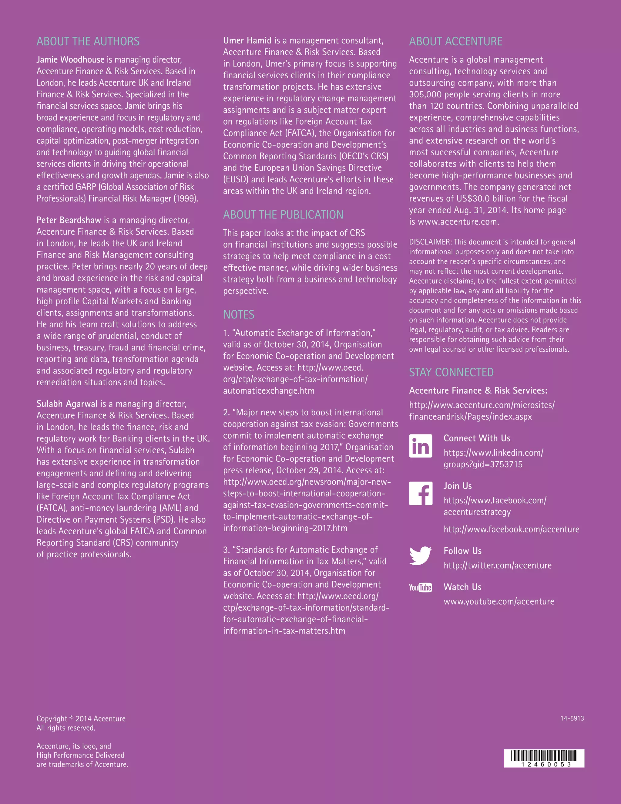 ABOUT THE AUTHORS
Jamie Woodhouse is managing director,
Accenture Finance & Risk Services. Based in
London, he leads Accenture UK and Ireland
Finance & Risk Services. Specialized in the
financial services space, Jamie brings his
broad experience and focus in regulatory and
compliance, operating models, cost reduction,
capital optimization, post-merger integration
and technology to guiding global financial
services clients in driving their operational
effectiveness and growth agendas. Jamie is also
a certified GARP (Global Association of Risk
Professionals) Financial Risk Manager (1999).
Peter Beardshaw is a managing director,
Accenture Finance & Risk Services. Based
in London, he leads the UK and Ireland
Finance and Risk Management consulting
practice. Peter brings nearly 20 years of deep
and broad experience in the risk and capital
management space, with a focus on large,
high profile Capital Markets and Banking
clients, assignments and transformations.
He and his team craft solutions to address
a wide range of prudential, conduct of
business, treasury, fraud and financial crime,
reporting and data, transformation agenda
and associated regulatory and regulatory
remediation situations and topics.
Sulabh Agarwal is a managing director,
Accenture Finance & Risk Services. Based
in London, he leads the finance, risk and
regulatory work for Banking clients in the UK.
With a focus on financial services, Sulabh
has extensive experience in transformation
engagements and defining and delivering
large-scale and complex regulatory programs
like Foreign Account Tax Compliance Act
(FATCA), anti-money laundering (AML) and
Directive on Payment Systems (PSD). He also
leads Accenture’s global FATCA and Common
Reporting Standard (CRS) community
of practice professionals.
Umer Hamid is a management consultant,
Accenture Finance & Risk Services. Based
in London, Umer’s primary focus is supporting
financial services clients in their compliance
transformation projects. He has extensive
experience in regulatory change management
assignments and is a subject matter expert
on regulations like Foreign Account Tax
Compliance Act (FATCA), the Organisation for
Economic Co-operation and Development’s
Common Reporting Standards (OECD’s CRS)
and the European Union Savings Directive
(EUSD) and leads Accenture’s efforts in these
areas within the UK and Ireland region.
ABOUT THE PUBLICATION
This paper looks at the impact of CRS
on financial institutions and suggests possible
strategies to help meet compliance in a cost
effective manner, while driving wider business
strategy both from a business and technology
perspective.
NOTES
1. “Automatic Exchange of Information,”
valid as of October 30, 2014, Organisation
for Economic Co-operation and Development
website. Access at: http://www.oecd.
org/ctp/exchange-of-tax-information/
automaticexchange.htm
2. “Major new steps to boost international
cooperation against tax evasion: Governments
commit to implement automatic exchange
of information beginning 2017,” Organisation
for Economic Co-operation and Development
press release, October 29, 2014. Access at:
http://www.oecd.org/newsroom/major-new-
steps-to-boost-international-cooperation-
against-tax-evasion-governments-commit-
to-implement-automatic-exchange-of-
information-beginning-2017.htm
3. “Standards for Automatic Exchange of
Financial Information in Tax Matters,” valid
as of October 30, 2014, Organisation for
Economic Co-operation and Development
website. Access at: http://www.oecd.org/
ctp/exchange-of-tax-information/standard-
for-automatic-exchange-of-financial-
information-in-tax-matters.htm
Copyright © 2014 Accenture
All rights reserved.
Accenture, its logo, and
High Performance Delivered
are trademarks of Accenture.
14-5913
STAY CONNECTED
Accenture Finance & Risk Services:
http://www.accenture.com/microsites/
financeandrisk/Pages/index.aspx
Connect With Us
https://www.linkedin.com/
groups?gid=3753715
Join Us
https://www.facebook.com/
accenturestrategy
http://www.facebook.com/accenture
Follow Us
http://twitter.com/accenture
Watch Us
www.youtube.com/accenture
ABOUT ACCENTURE
Accenture is a global management
consulting, technology services and
outsourcing company, with more than
305,000 people serving clients in more
than 120 countries. Combining unparalleled
experience, comprehensive capabilities
across all industries and business functions,
and extensive research on the world’s
most successful companies, Accenture
collaborates with clients to help them
become high-performance businesses and
governments. The company generated net
revenues of US$30.0 billion for the fiscal
year ended Aug. 31, 2014. Its home page
is www.accenture.com.
DISCLAIMER: This document is intended for general
informational purposes only and does not take into
account the reader’s specific circumstances, and
may not reflect the most current developments.
Accenture disclaims, to the fullest extent permitted
by applicable law, any and all liability for the
accuracy and completeness of the information in this
document and for any acts or omissions made based
on such information. Accenture does not provide
legal, regulatory, audit, or tax advice. Readers are
responsible for obtaining such advice from their
own legal counsel or other licensed professionals.
 