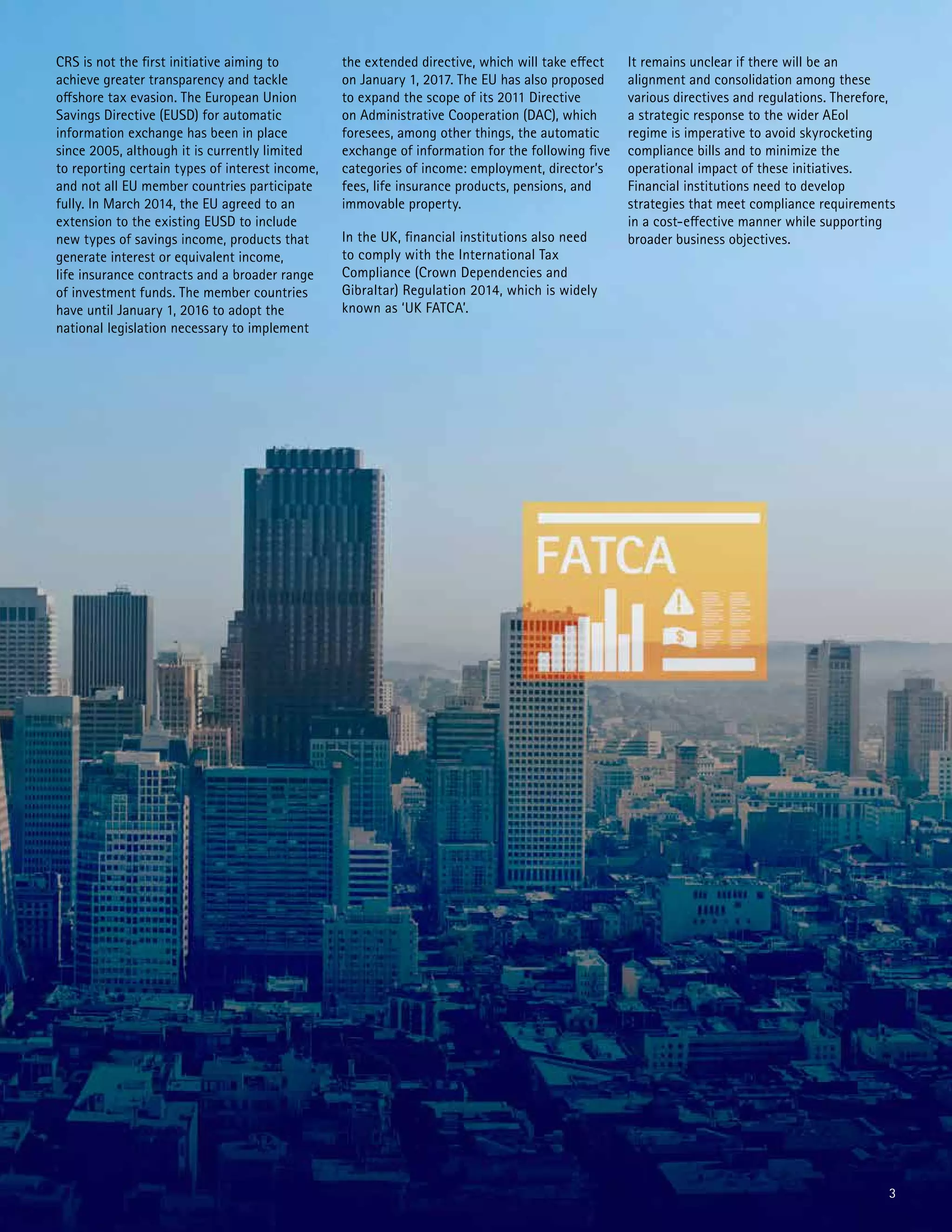 3
CRS is not the first initiative aiming to
achieve greater transparency and tackle
offshore tax evasion. The European Union
Savings Directive (EUSD) for automatic
information exchange has been in place
since 2005, although it is currently limited
to reporting certain types of interest income,
and not all EU member countries participate
fully. In March 2014, the EU agreed to an
extension to the existing EUSD to include
new types of savings income, products that
generate interest or equivalent income,
life insurance contracts and a broader range
of investment funds. The member countries
have until January 1, 2016 to adopt the
national legislation necessary to implement
the extended directive, which will take effect
on January 1, 2017. The EU has also proposed
to expand the scope of its 2011 Directive
on Administrative Cooperation (DAC), which
foresees, among other things, the automatic
exchange of information for the following five
categories of income: employment, director’s
fees, life insurance products, pensions, and
immovable property.
In the UK, financial institutions also need
to comply with the International Tax
Compliance (Crown Dependencies and
Gibraltar) Regulation 2014, which is widely
known as ‘UK FATCA’.
It remains unclear if there will be an
alignment and consolidation among these
various directives and regulations. Therefore,
a strategic response to the wider AEoI
regime is imperative to avoid skyrocketing
compliance bills and to minimize the
operational impact of these initiatives.
Financial institutions need to develop
strategies that meet compliance requirements
in a cost-effective manner while supporting
broader business objectives.
 