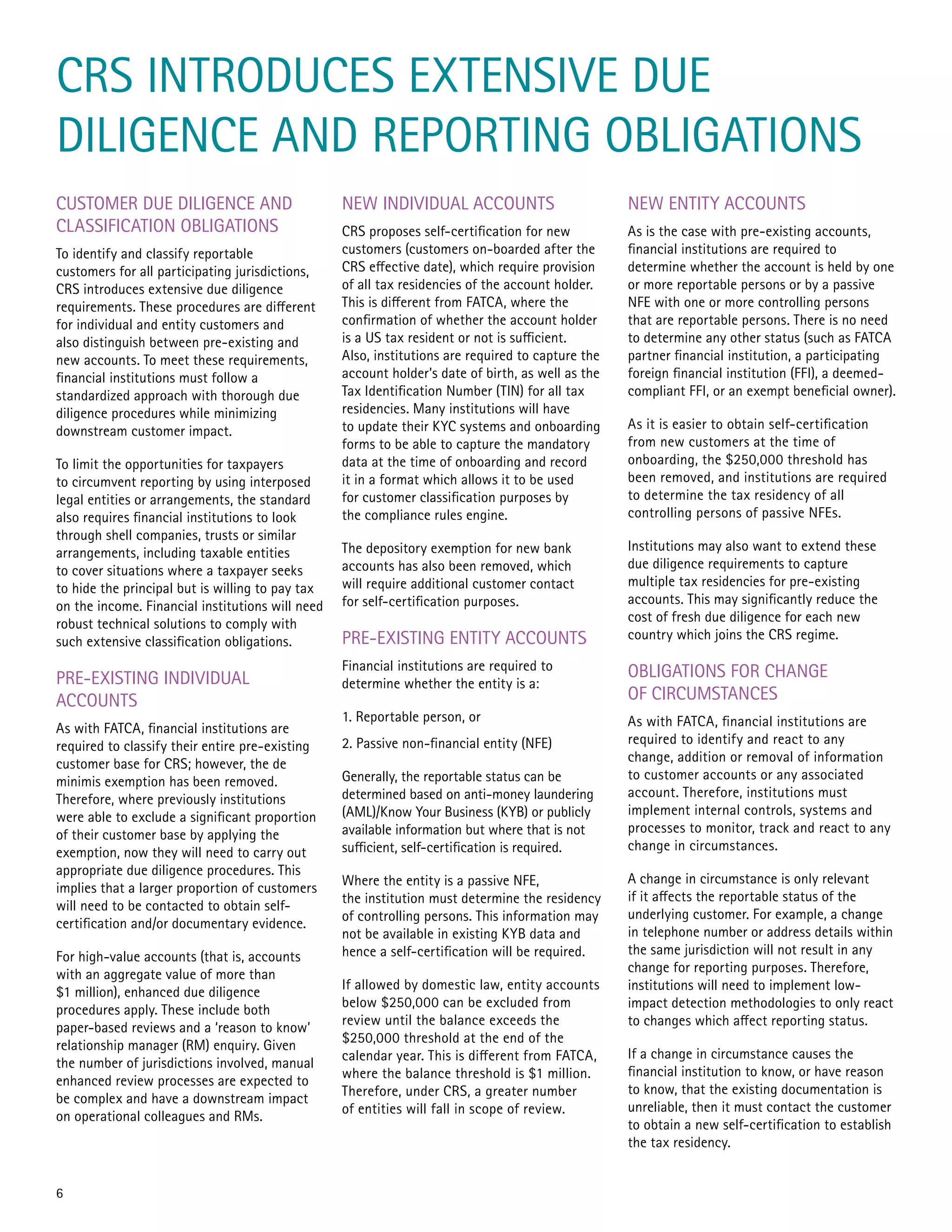 CRS INTRODUCES EXTENSIVE DUE
DILIGENCE AND REPORTING OBLIGATIONS
CUSTOMER DUE DILIGENCE AND
CLASSIFICATION OBLIGATIONS
To identify and classify reportable
customers for all participating jurisdictions,
CRS introduces extensive due diligence
requirements. These procedures are different
for individual and entity customers and
also distinguish between pre-existing and
new accounts. To meet these requirements,
financial institutions must follow a
standardized approach with thorough due
diligence procedures while minimizing
downstream customer impact.
To limit the opportunities for taxpayers
to circumvent reporting by using interposed
legal entities or arrangements, the standard
also requires financial institutions to look
through shell companies, trusts or similar
arrangements, including taxable entities
to cover situations where a taxpayer seeks
to hide the principal but is willing to pay tax
on the income. Financial institutions will need
robust technical solutions to comply with
such extensive classification obligations.
PRE-EXISTING INDIVIDUAL
ACCOUNTS
As with FATCA, financial institutions are
required to classify their entire pre-existing
customer base for CRS; however, the de
minimis exemption has been removed.
Therefore, where previously institutions
were able to exclude a significant proportion
of their customer base by applying the
exemption, now they will need to carry out
appropriate due diligence procedures. This
implies that a larger proportion of customers
will need to be contacted to obtain self-
certification and/or documentary evidence.
For high-value accounts (that is, accounts
with an aggregate value of more than
$1 million), enhanced due diligence
procedures apply. These include both
paper-based reviews and a ‘reason to know’
relationship manager (RM) enquiry. Given
the number of jurisdictions involved, manual
enhanced review processes are expected to
be complex and have a downstream impact
on operational colleagues and RMs.
NEW INDIVIDUAL ACCOUNTS
CRS proposes self-certification for new
customers (customers on-boarded after the
CRS effective date), which require provision
of all tax residencies of the account holder.
This is different from FATCA, where the
confirmation of whether the account holder
is a US tax resident or not is sufficient.
Also, institutions are required to capture the
account holder’s date of birth, as well as the
Tax Identification Number (TIN) for all tax
residencies. Many institutions will have
to update their KYC systems and onboarding
forms to be able to capture the mandatory
data at the time of onboarding and record
it in a format which allows it to be used
for customer classification purposes by
the compliance rules engine.
The depository exemption for new bank
accounts has also been removed, which
will require additional customer contact
for self-certification purposes.
PRE-EXISTING ENTITY ACCOUNTS
Financial institutions are required to
determine whether the entity is a:
1. Reportable person, or
2. Passive non-financial entity (NFE)
Generally, the reportable status can be
determined based on anti-money laundering
(AML)/Know Your Business (KYB) or publicly
available information but where that is not
sufficient, self-certification is required.
Where the entity is a passive NFE,
the institution must determine the residency
of controlling persons. This information may
not be available in existing KYB data and
hence a self-certification will be required.
If allowed by domestic law, entity accounts
below $250,000 can be excluded from
review until the balance exceeds the
$250,000 threshold at the end of the
calendar year. This is different from FATCA,
where the balance threshold is $1 million.
Therefore, under CRS, a greater number
of entities will fall in scope of review.
NEW ENTITY ACCOUNTS
As is the case with pre-existing accounts,
financial institutions are required to
determine whether the account is held by one
or more reportable persons or by a passive
NFE with one or more controlling persons
that are reportable persons. There is no need
to determine any other status (such as FATCA
partner financial institution, a participating
foreign financial institution (FFI), a deemed-
compliant FFI, or an exempt beneficial owner).
As it is easier to obtain self-certification
from new customers at the time of
onboarding, the $250,000 threshold has
been removed, and institutions are required
to determine the tax residency of all
controlling persons of passive NFEs.
Institutions may also want to extend these
due diligence requirements to capture
multiple tax residencies for pre-existing
accounts. This may significantly reduce the
cost of fresh due diligence for each new
country which joins the CRS regime.
OBLIGATIONS FOR CHANGE
OF CIRCUMSTANCES
As with FATCA, financial institutions are
required to identify and react to any
change, addition or removal of information
to customer accounts or any associated
account. Therefore, institutions must
implement internal controls, systems and
processes to monitor, track and react to any
change in circumstances.
A change in circumstance is only relevant
if it affects the reportable status of the
underlying customer. For example, a change
in telephone number or address details within
the same jurisdiction will not result in any
change for reporting purposes. Therefore,
institutions will need to implement low-
impact detection methodologies to only react
to changes which affect reporting status.
If a change in circumstance causes the
financial institution to know, or have reason
to know, that the existing documentation is
unreliable, then it must contact the customer
to obtain a new self-certification to establish
the tax residency.
6
 