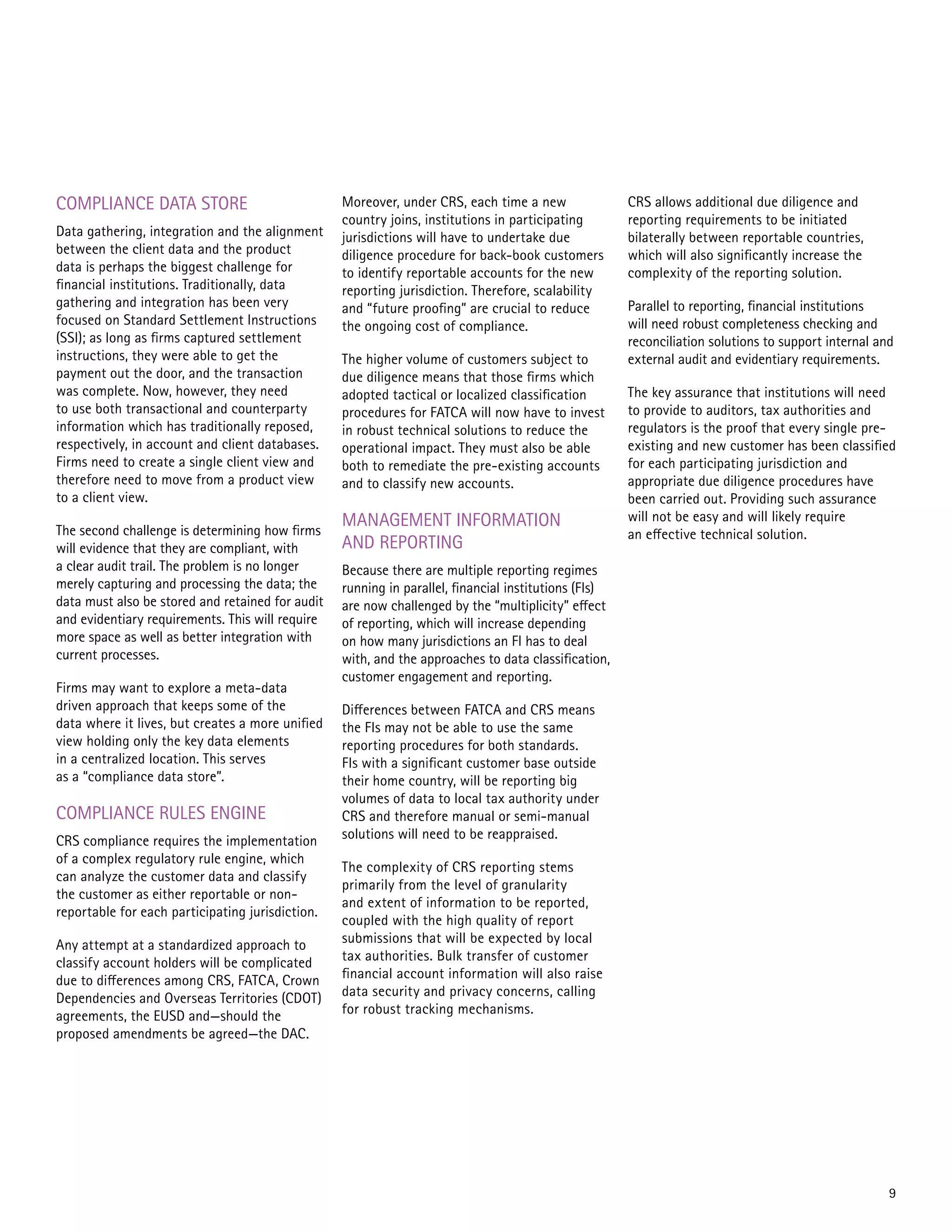 COMPLIANCE DATA STORE
Data gathering, integration and the alignment
between the client data and the product
data is perhaps the biggest challenge for
financial institutions. Traditionally, data
gathering and integration has been very
focused on Standard Settlement Instructions
(SSI); as long as firms captured settlement
instructions, they were able to get the
payment out the door, and the transaction
was complete. Now, however, they need
to use both transactional and counterparty
information which has traditionally reposed,
respectively, in account and client databases.
Firms need to create a single client view and
therefore need to move from a product view
to a client view.
The second challenge is determining how firms
will evidence that they are compliant, with
a clear audit trail. The problem is no longer
merely capturing and processing the data; the
data must also be stored and retained for audit
and evidentiary requirements. This will require
more space as well as better integration with
current processes.
Firms may want to explore a meta-data
driven approach that keeps some of the
data where it lives, but creates a more unified
view holding only the key data elements
in a centralized location. This serves
as a “compliance data store”.
COMPLIANCE RULES ENGINE
CRS compliance requires the implementation
of a complex regulatory rule engine, which
can analyze the customer data and classify
the customer as either reportable or non-
reportable for each participating jurisdiction.
Any attempt at a standardized approach to
classify account holders will be complicated
due to differences among CRS, FATCA, Crown
Dependencies and Overseas Territories (CDOT)
agreements, the EUSD and—should the
proposed amendments be agreed—the DAC.
Moreover, under CRS, each time a new
country joins, institutions in participating
jurisdictions will have to undertake due
diligence procedure for back-book customers
to identify reportable accounts for the new
reporting jurisdiction. Therefore, scalability
and “future proofing” are crucial to reduce
the ongoing cost of compliance.
The higher volume of customers subject to
due diligence means that those firms which
adopted tactical or localized classification
procedures for FATCA will now have to invest
in robust technical solutions to reduce the
operational impact. They must also be able
both to remediate the pre-existing accounts
and to classify new accounts.
MANAGEMENT INFORMATION
AND REPORTING
Because there are multiple reporting regimes
running in parallel, financial institutions (FIs)
are now challenged by the “multiplicity” effect
of reporting, which will increase depending
on how many jurisdictions an FI has to deal
with, and the approaches to data classification,
customer engagement and reporting.
Differences between FATCA and CRS means
the FIs may not be able to use the same
reporting procedures for both standards.
FIs with a significant customer base outside
their home country, will be reporting big
volumes of data to local tax authority under
CRS and therefore manual or semi-manual
solutions will need to be reappraised.
The complexity of CRS reporting stems
primarily from the level of granularity
and extent of information to be reported,
coupled with the high quality of report
submissions that will be expected by local
tax authorities. Bulk transfer of customer
financial account information will also raise
data security and privacy concerns, calling
for robust tracking mechanisms.
CRS allows additional due diligence and
reporting requirements to be initiated
bilaterally between reportable countries,
which will also significantly increase the
complexity of the reporting solution.
Parallel to reporting, financial institutions
will need robust completeness checking and
reconciliation solutions to support internal and
external audit and evidentiary requirements.
The key assurance that institutions will need
to provide to auditors, tax authorities and
regulators is the proof that every single pre-
existing and new customer has been classified
for each participating jurisdiction and
appropriate due diligence procedures have
been carried out. Providing such assurance
will not be easy and will likely require
an effective technical solution.
9
 