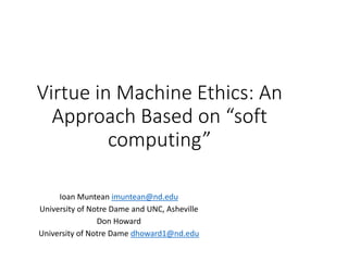 Virtue in Machine Ethics: An
Approach Based on “soft
computing”
Ioan Muntean imuntean@nd.edu
University of Notre Dame and UNC, Asheville
Don Howard
University of Notre Dame dhoward1@nd.edu
 