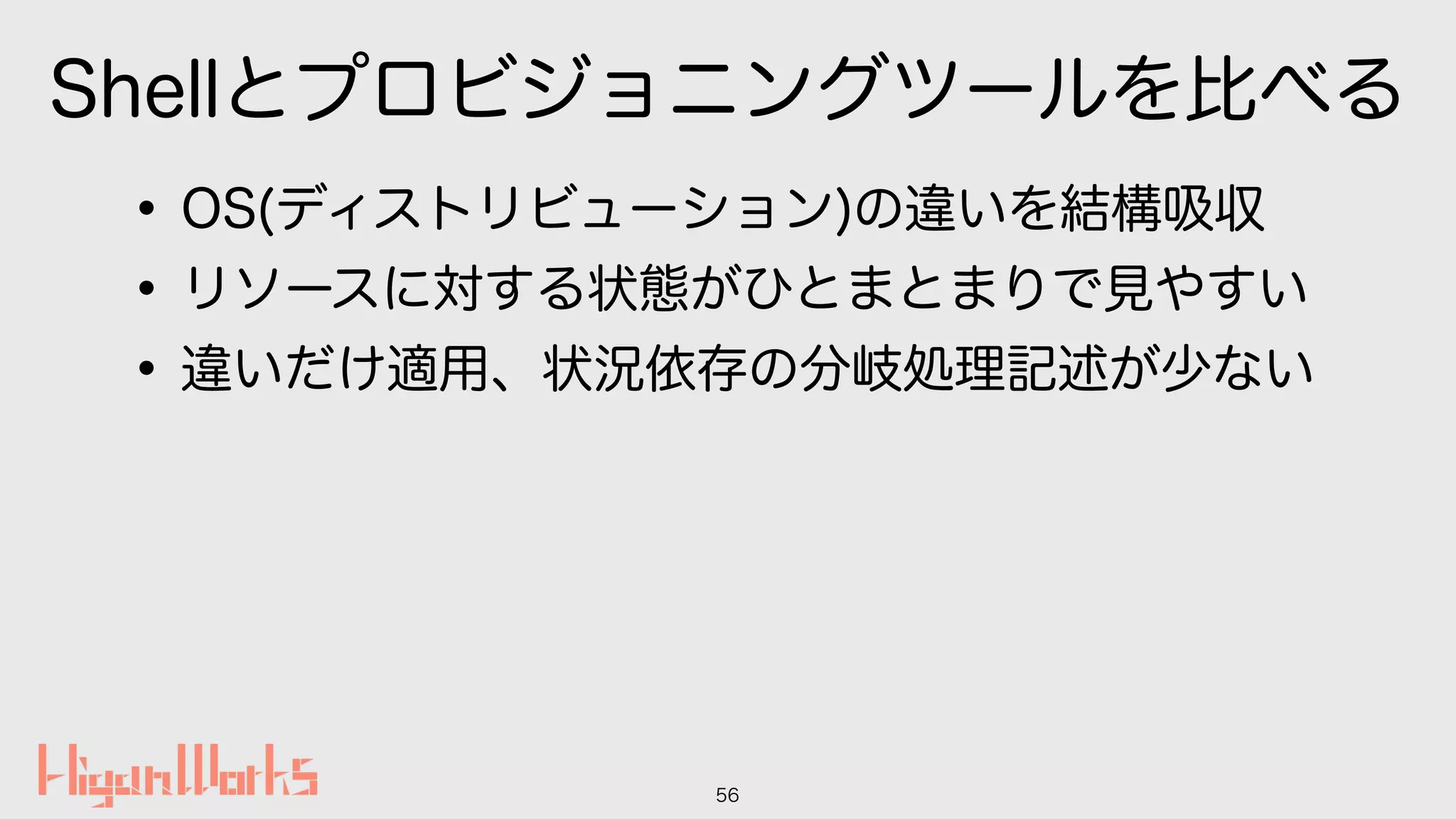 Shellとプロビジョニングツールを比べる
•OS(ディストリビューション)の違いを結構吸収
•リソースに対する状態がひとまとまりで見やすい
•違いだけ適用、状況依存の分岐処理記述が少ない
56
 