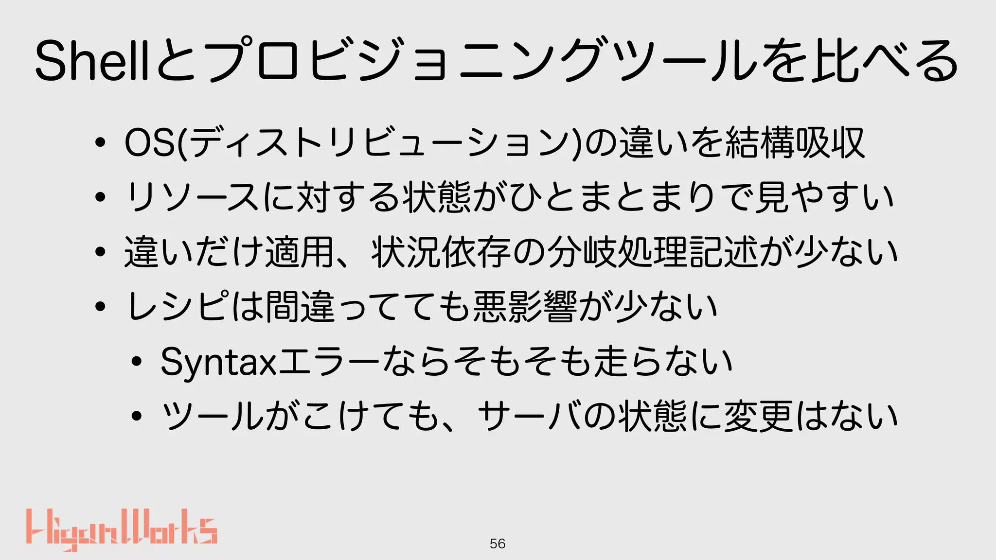 Shellとプロビジョニングツールを比べる
•OS(ディストリビューション)の違いを結構吸収
•リソースに対する状態がひとまとまりで見やすい
•違いだけ適用、状況依存の分岐処理記述が少ない
•レシピは間違ってても悪影響が少ない
•Syntaxエラーならそもそも走らない
•ツールがこけても、サーバの状態に変更はない
56
 
