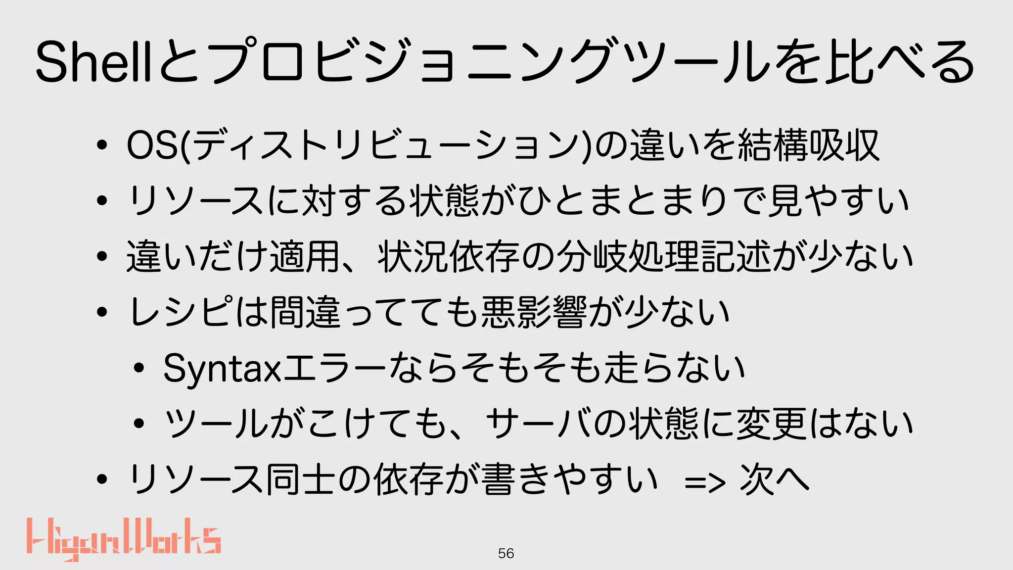 Shellとプロビジョニングツールを比べる
•OS(ディストリビューション)の違いを結構吸収
•リソースに対する状態がひとまとまりで見やすい
•違いだけ適用、状況依存の分岐処理記述が少ない
•レシピは間違ってても悪影響が少ない
•Syntaxエラーならそもそも走らない
•ツールがこけても、サーバの状態に変更はない
•リソース同士の依存が書きやすい => 次へ
56
 