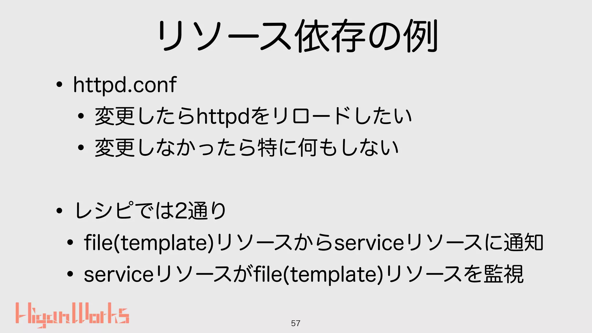 リソース依存の例
•httpd.conf
•変更したらhttpdをリロードしたい
•変更しなかったら特に何もしない
•レシピでは2通り
•ﬁle(template)リソースからserviceリソースに通知
•serviceリソースがﬁle(template)リソースを監視
57
 