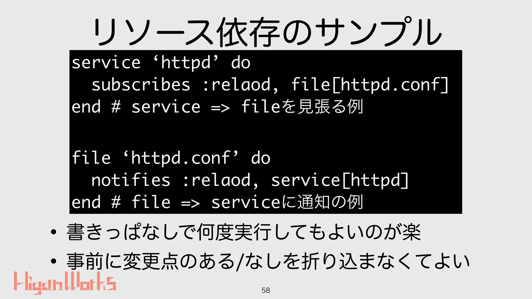 リソース依存のサンプル
•書きっぱなしで何度実行してもよいのが楽
•事前に変更点のある/なしを折り込まなくてよい
58
service ‘httpd’ do
subscribes :relaod, file[httpd.conf]
end # service => fileを見張る例
file ‘httpd.conf’ do
notifies :relaod, service[httpd]
end # file => serviceに通知の例
 