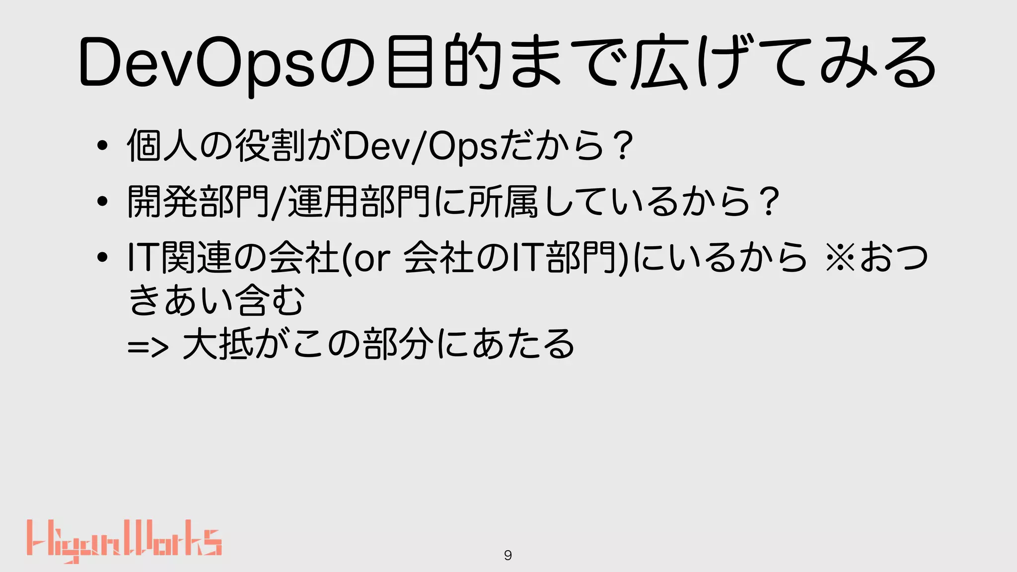 DevOpsの目的まで広げてみる
•個人の役割がDev/Opsだから？
•開発部門/運用部門に所属しているから？
•IT関連の会社(or 会社のIT部門)にいるから ※おつ
きあい含む 
=> 大抵がこの部分にあたる
9
 