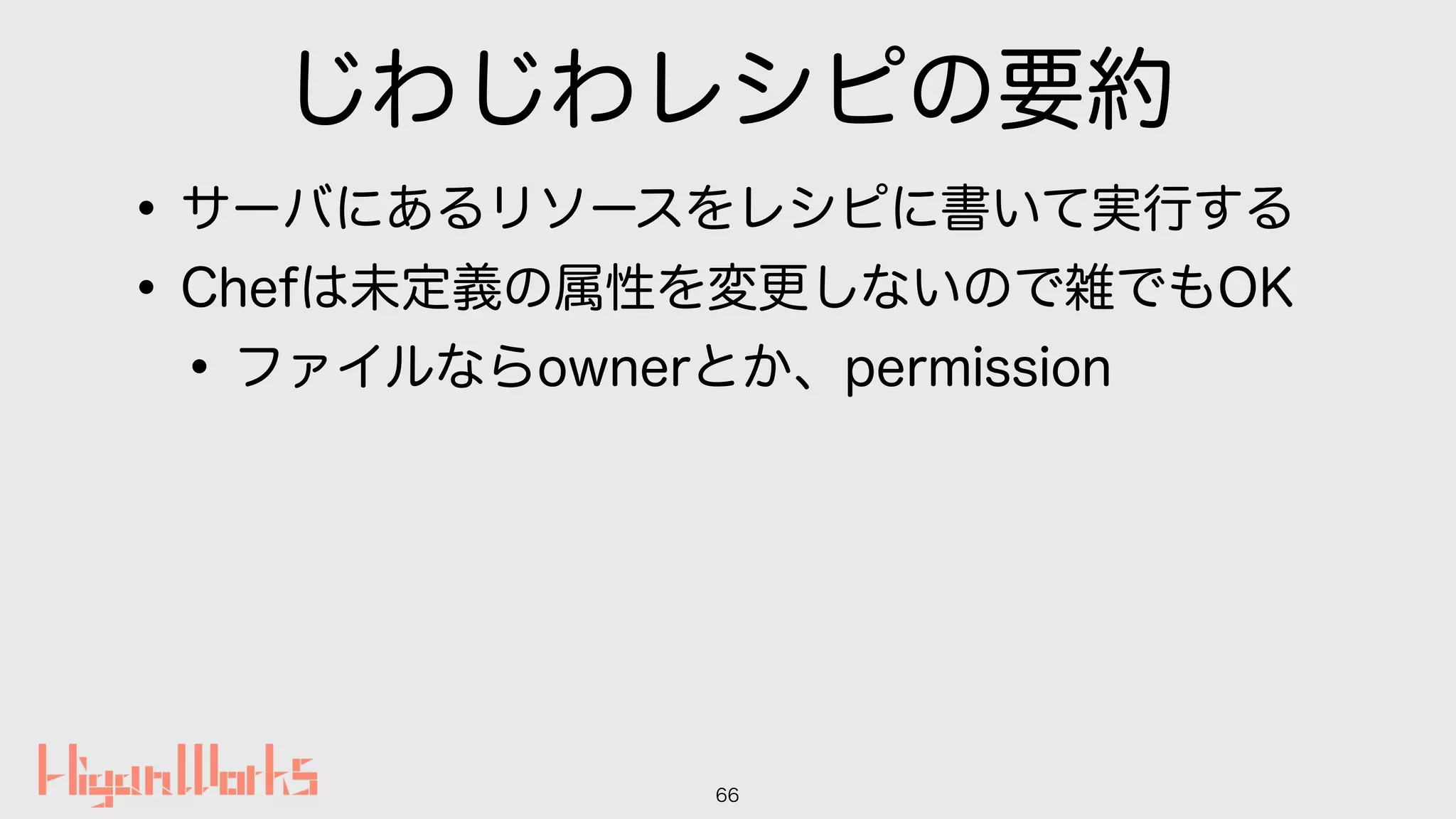 じわじわレシピの要約
•サーバにあるリソースをレシピに書いて実行する
•Chefは未定義の属性を変更しないので雑でもOK
•ファイルならownerとか、permission
66
 