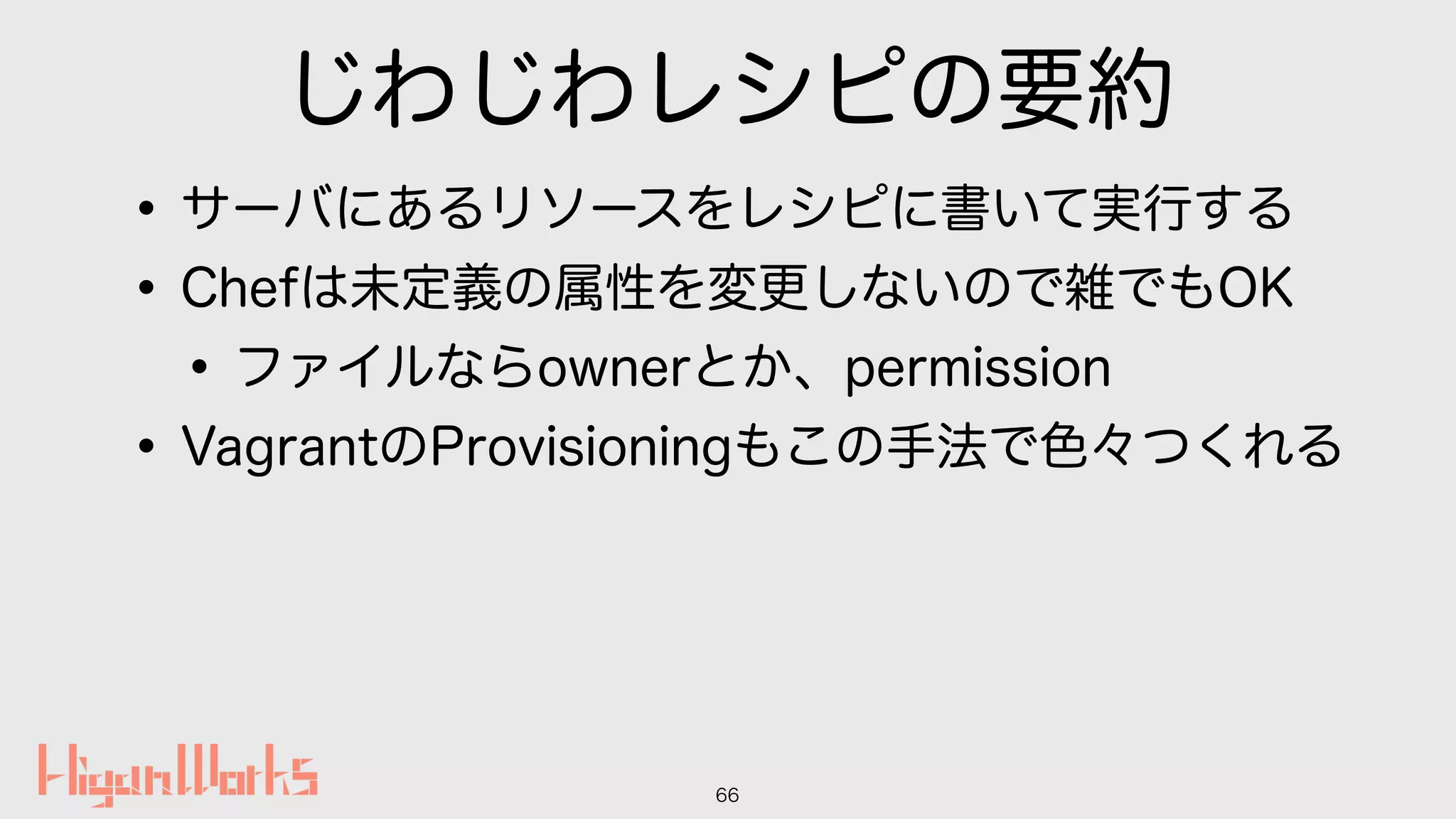 じわじわレシピの要約
•サーバにあるリソースをレシピに書いて実行する
•Chefは未定義の属性を変更しないので雑でもOK
•ファイルならownerとか、permission
•VagrantのProvisioningもこの手法で色々つくれる
66
 