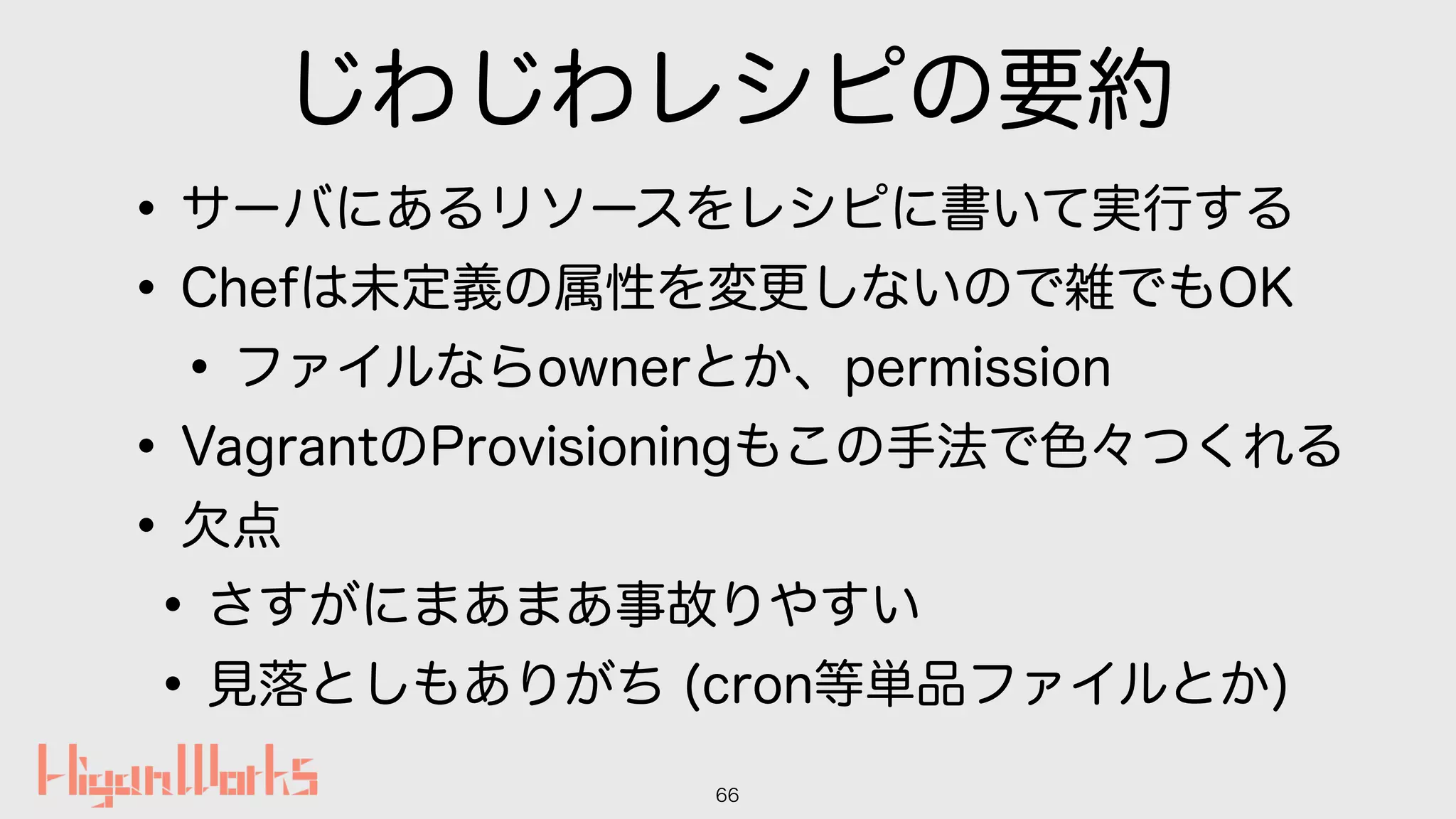 じわじわレシピの要約
•サーバにあるリソースをレシピに書いて実行する
•Chefは未定義の属性を変更しないので雑でもOK
•ファイルならownerとか、permission
•VagrantのProvisioningもこの手法で色々つくれる
•欠点
•さすがにまあまあ事故りやすい
•見落としもありがち (cron等単品ファイルとか)
66
 