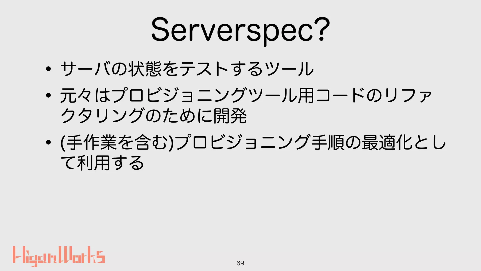 Serverspec?
•サーバの状態をテストするツール
•元々はプロビジョニングツール用コードのリファ
クタリングのために開発
•(手作業を含む)プロビジョニング手順の最適化とし
て利用する
69
 