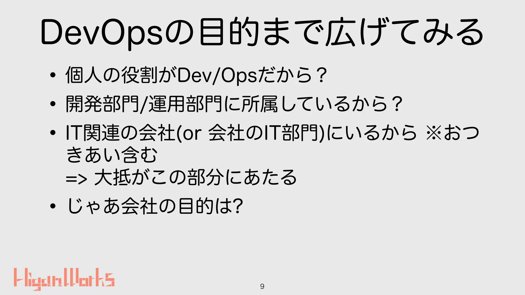 DevOpsの目的まで広げてみる
•個人の役割がDev/Opsだから？
•開発部門/運用部門に所属しているから？
•IT関連の会社(or 会社のIT部門)にいるから ※おつ
きあい含む 
=> 大抵がこの部分にあたる
•じゃあ会社の目的は?
9
 
