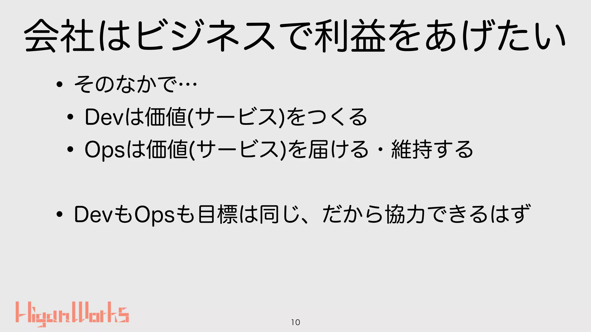 会社はビジネスで利益をあげたい
•そのなかで…
•Devは価値(サービス)をつくる
•Opsは価値(サービス)を届ける・維持する
•DevもOpsも目標は同じ、だから協力できるはず
10
 