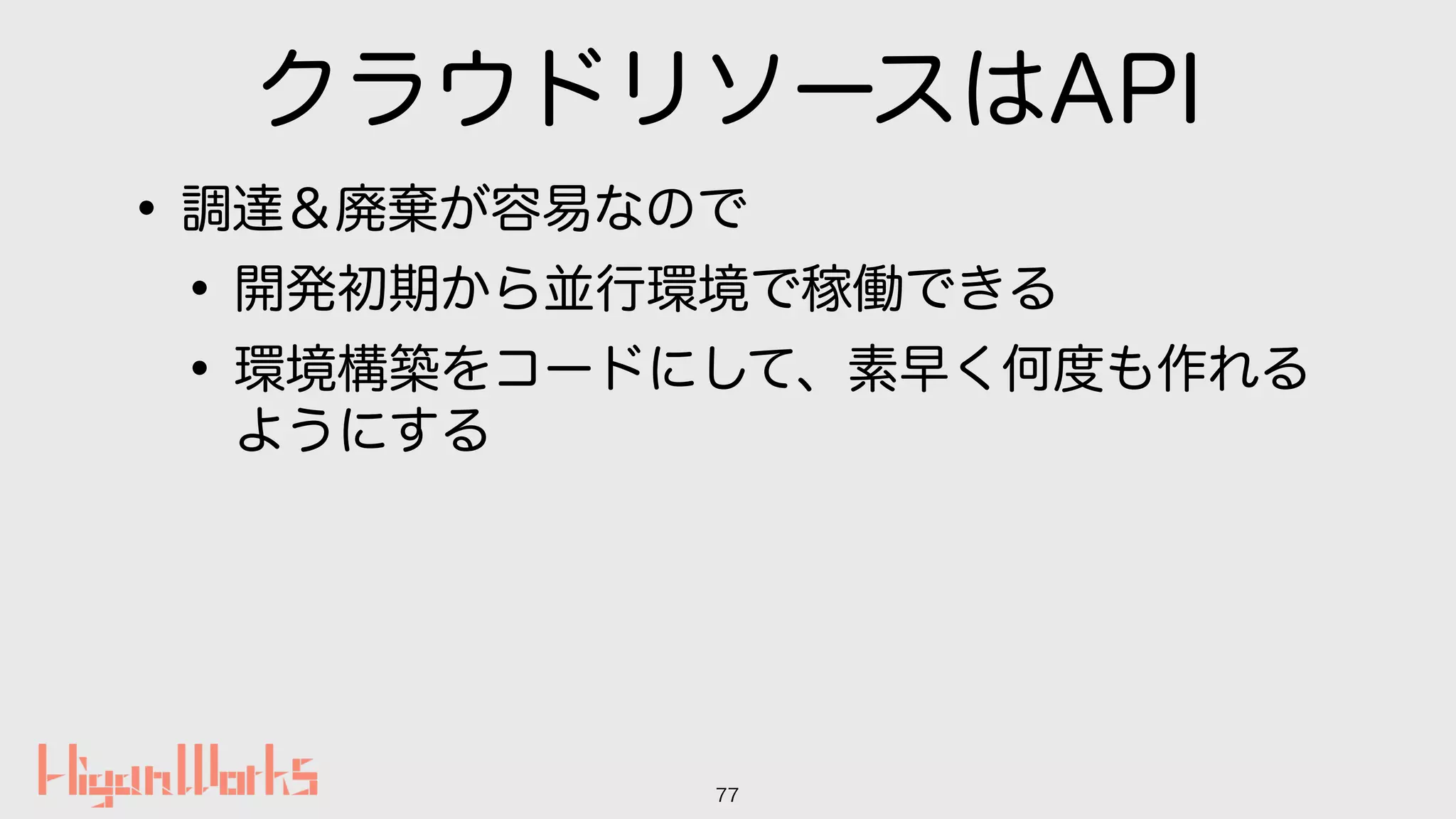 クラウドリソースはAPI
•調達＆廃棄が容易なので
•開発初期から並行環境で稼働できる
•環境構築をコードにして、素早く何度も作れる
ようにする
77
 