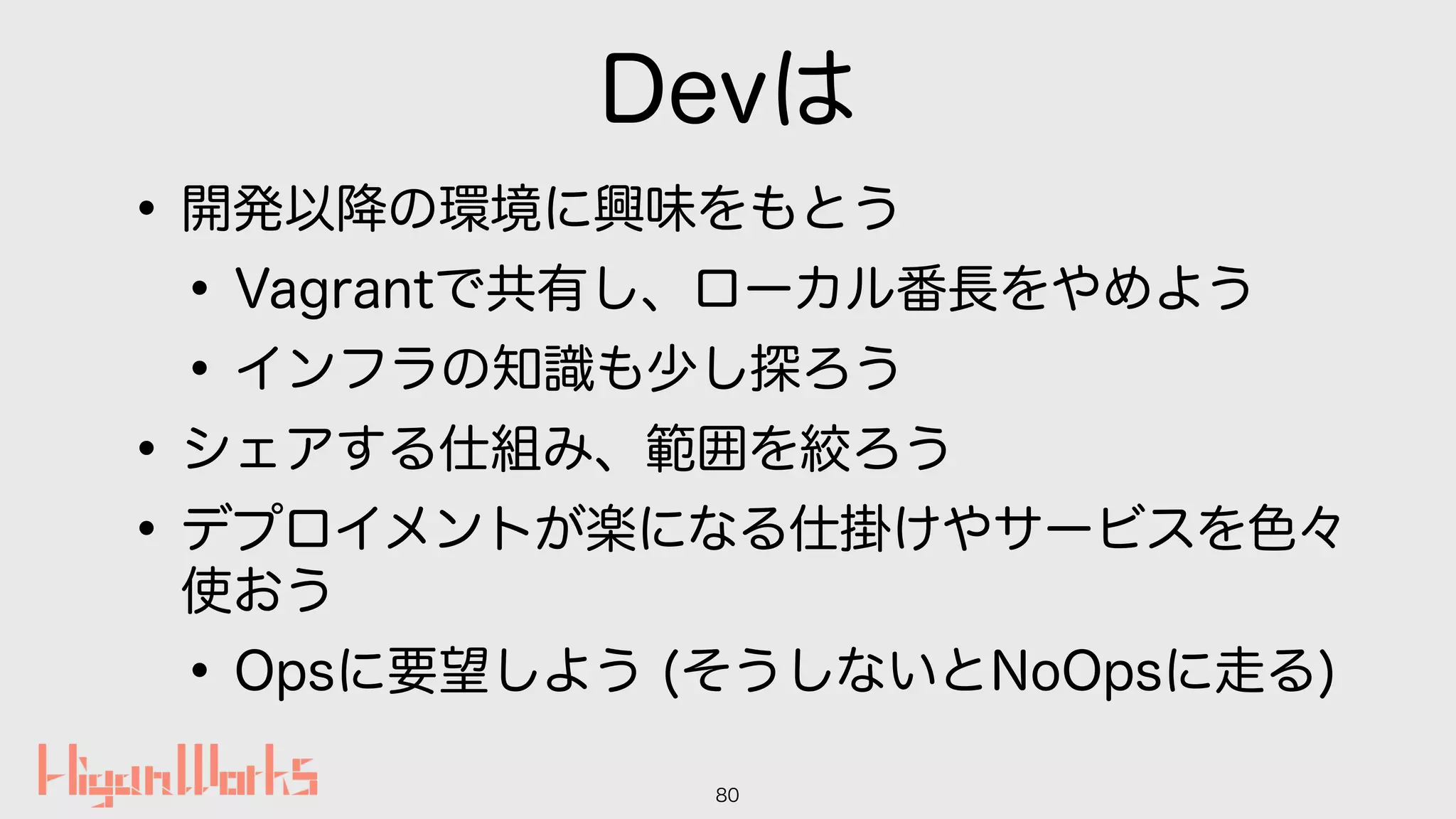 Devは
•開発以降の環境に興味をもとう
•Vagrantで共有し、ローカル番長をやめよう
•インフラの知識も少し探ろう
•シェアする仕組み、範囲を絞ろう
•デプロイメントが楽になる仕掛けやサービスを色々
使おう
•Opsに要望しよう (そうしないとNoOpsに走る)
80
 