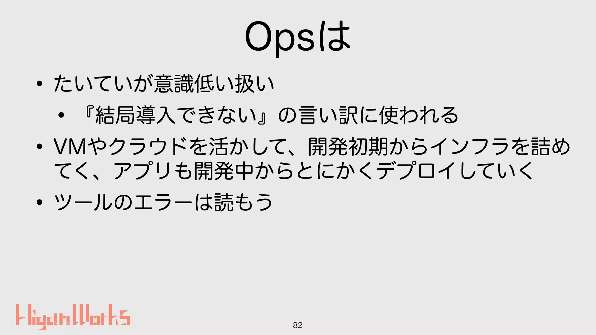 Opsは
•たいていが意識低い扱い
•『結局導入できない』の言い訳に使われる
•VMやクラウドを活かして、開発初期からインフラを詰め
てく、アプリも開発中からとにかくデプロイしていく
•ツールのエラーは読もう
82
 