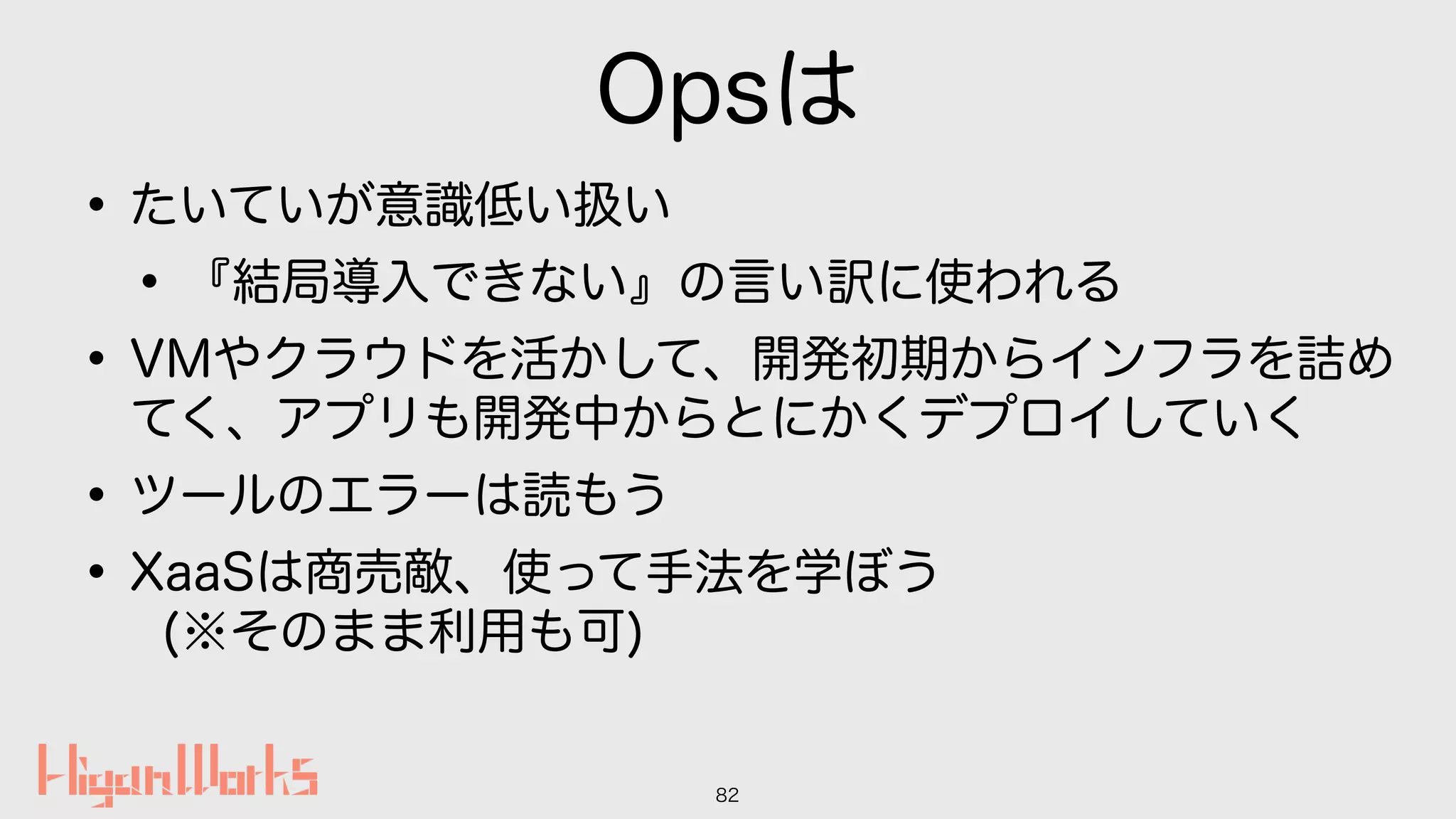 Opsは
•たいていが意識低い扱い
•『結局導入できない』の言い訳に使われる
•VMやクラウドを活かして、開発初期からインフラを詰め
てく、アプリも開発中からとにかくデプロイしていく
•ツールのエラーは読もう
•XaaSは商売敵、使って手法を学ぼう 
(※そのまま利用も可)
82
 