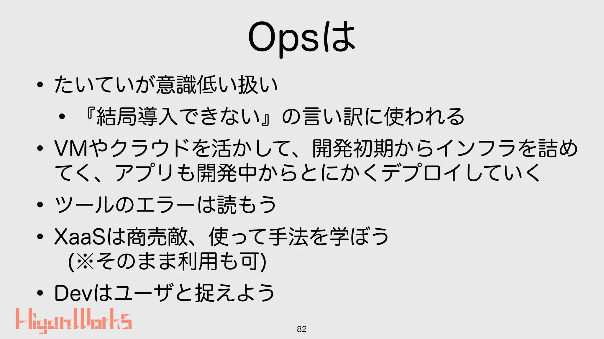 Opsは
•たいていが意識低い扱い
•『結局導入できない』の言い訳に使われる
•VMやクラウドを活かして、開発初期からインフラを詰め
てく、アプリも開発中からとにかくデプロイしていく
•ツールのエラーは読もう
•XaaSは商売敵、使って手法を学ぼう 
(※そのまま利用も可)
•Devはユーザと捉えよう
82
 