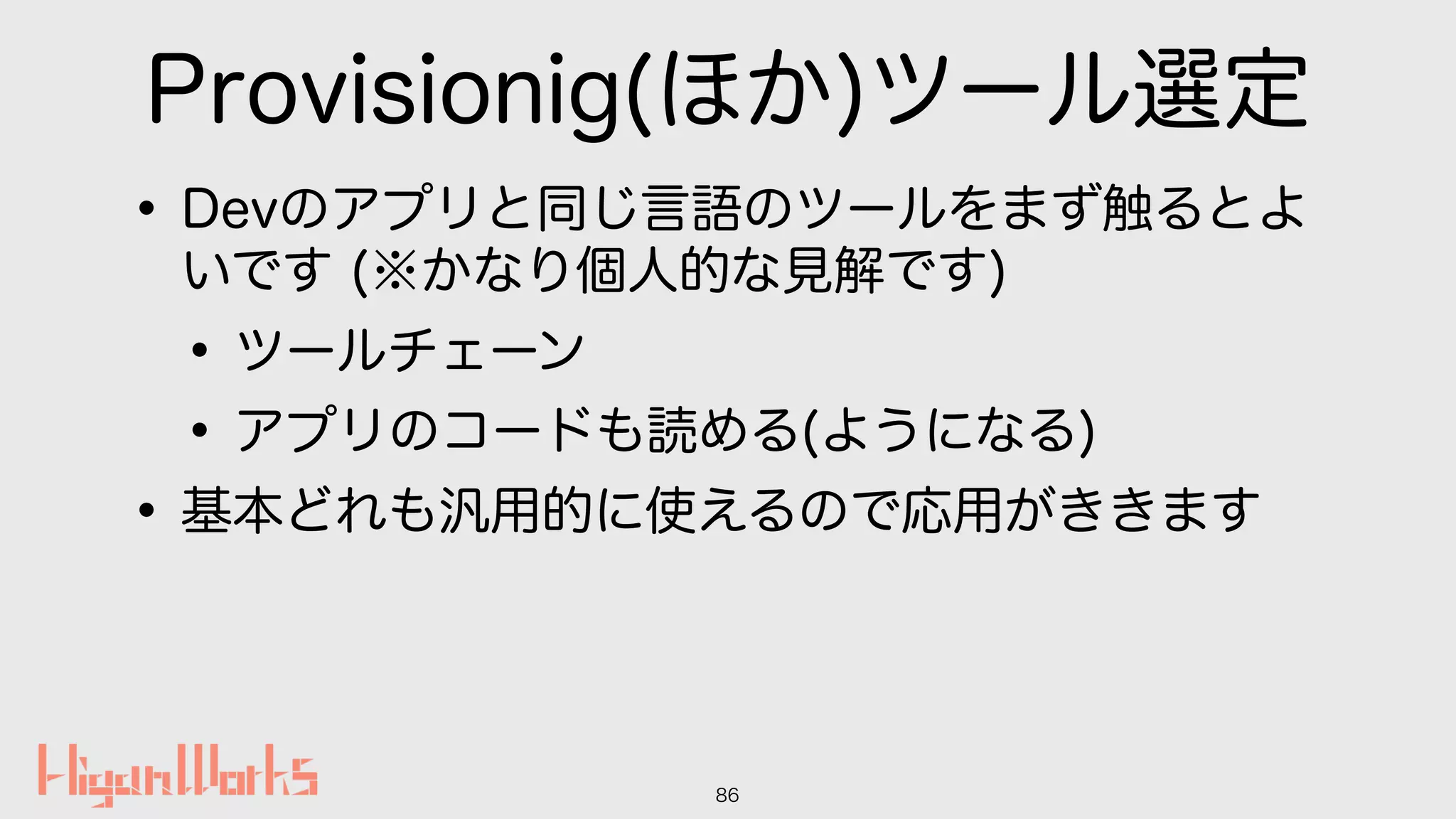 Provisionig(ほか)ツール選定
•Devのアプリと同じ言語のツールをまず触るとよ
いです (※かなり個人的な見解です)
•ツールチェーン
•アプリのコードも読める(ようになる)
•基本どれも汎用的に使えるので応用がききます
86
 