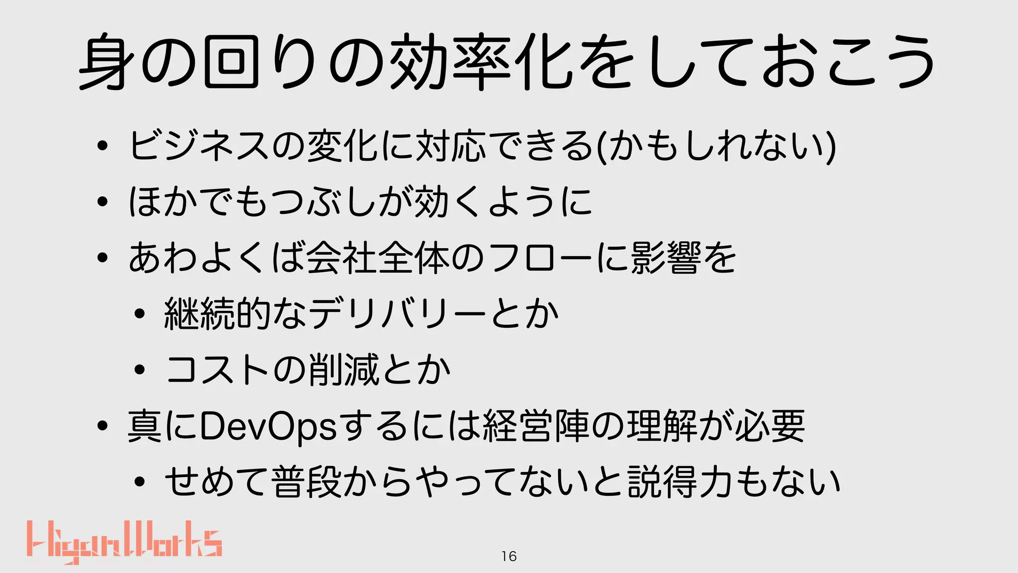 身の回りの効率化をしておこう
•ビジネスの変化に対応できる(かもしれない)
•ほかでもつぶしが効くように
•あわよくば会社全体のフローに影響を
•継続的なデリバリーとか
•コストの削減とか
•真にDevOpsするには経営陣の理解が必要
•せめて普段からやってないと説得力もない
16
 