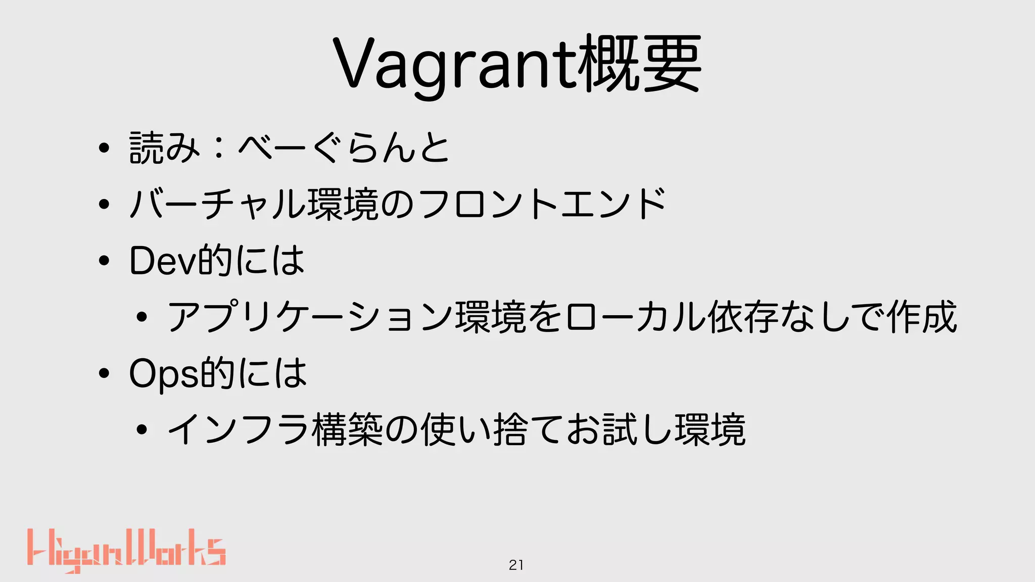 Vagrant概要
•読み：べーぐらんと
•バーチャル環境のフロントエンド
•Dev的には
•アプリケーション環境をローカル依存なしで作成
•Ops的には
•インフラ構築の使い捨てお試し環境
21
 