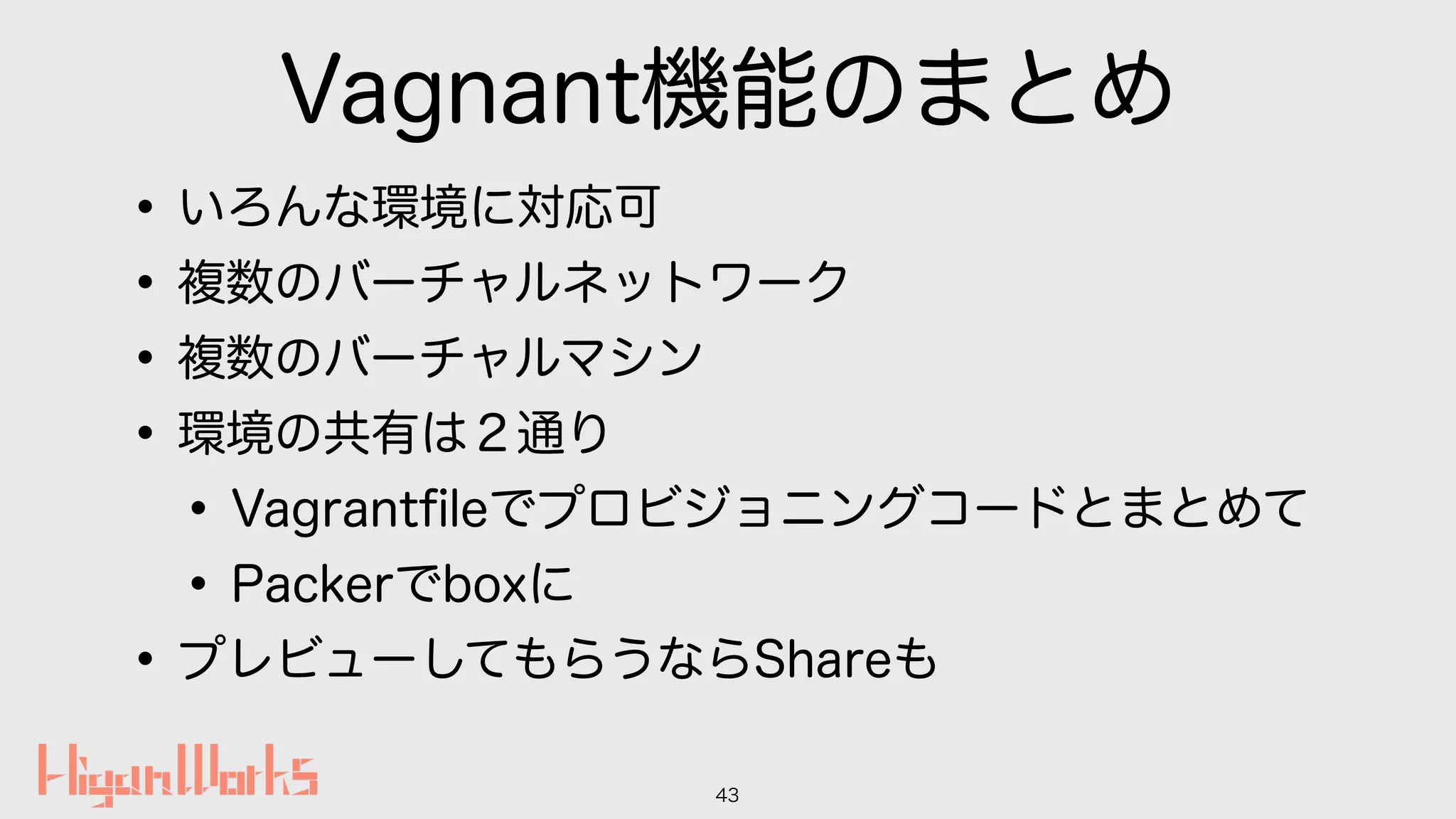 Vagnant機能のまとめ
•いろんな環境に対応可
•複数のバーチャルネットワーク
•複数のバーチャルマシン
•環境の共有は２通り
•Vagrantﬁleでプロビジョニングコードとまとめて
•Packerでboxに
•プレビューしてもらうならShareも
43
 