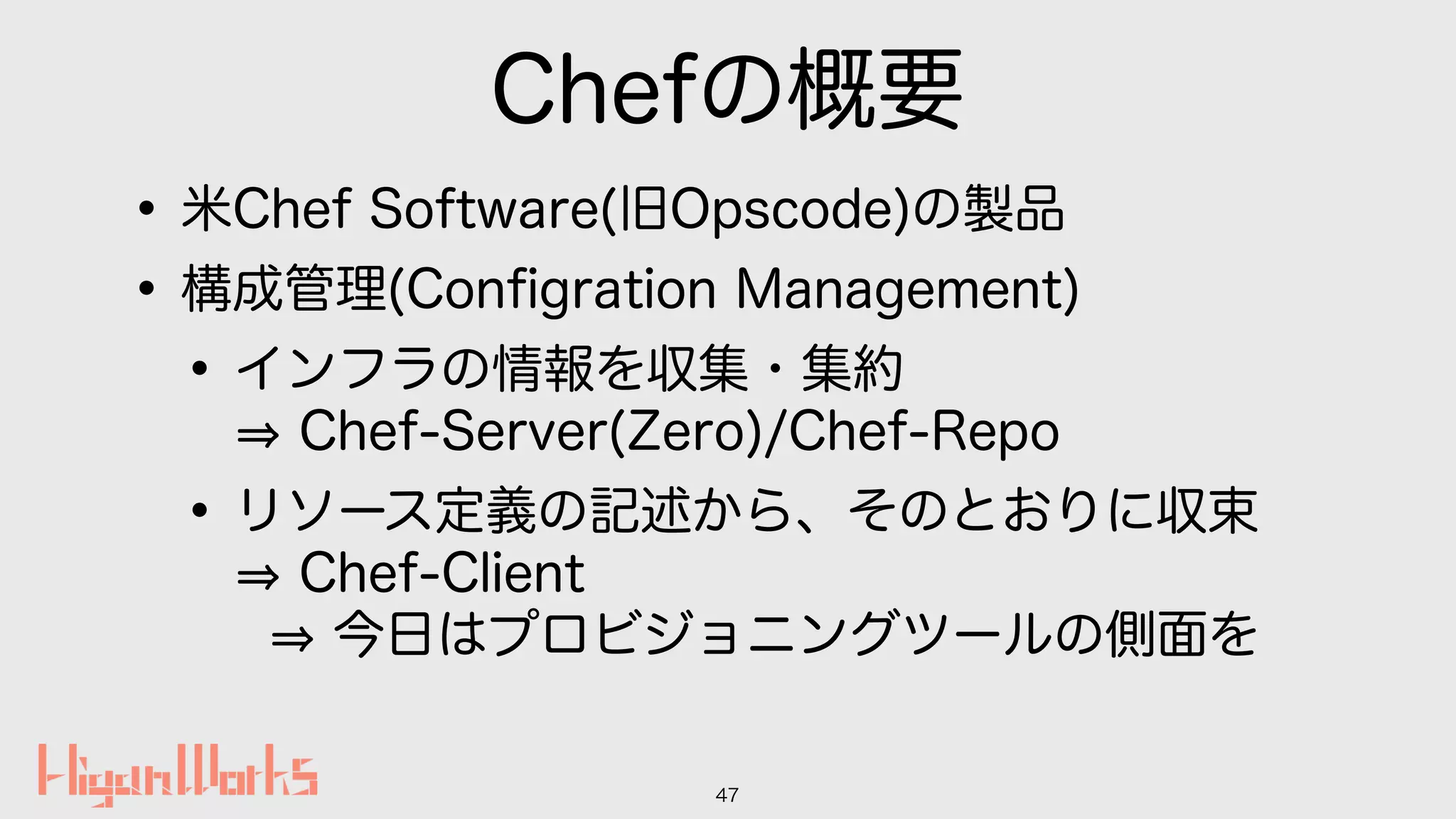 Chefの概要
•米Chef Software(旧Opscode)の製品
•構成管理(Conﬁgration Management)
•インフラの情報を収集・集約 
Chef-Server(Zero)/Chef-Repo
•リソース定義の記述から、そのとおりに収束 
Chef-Client 
今日はプロビジョニングツールの側面を
47
 