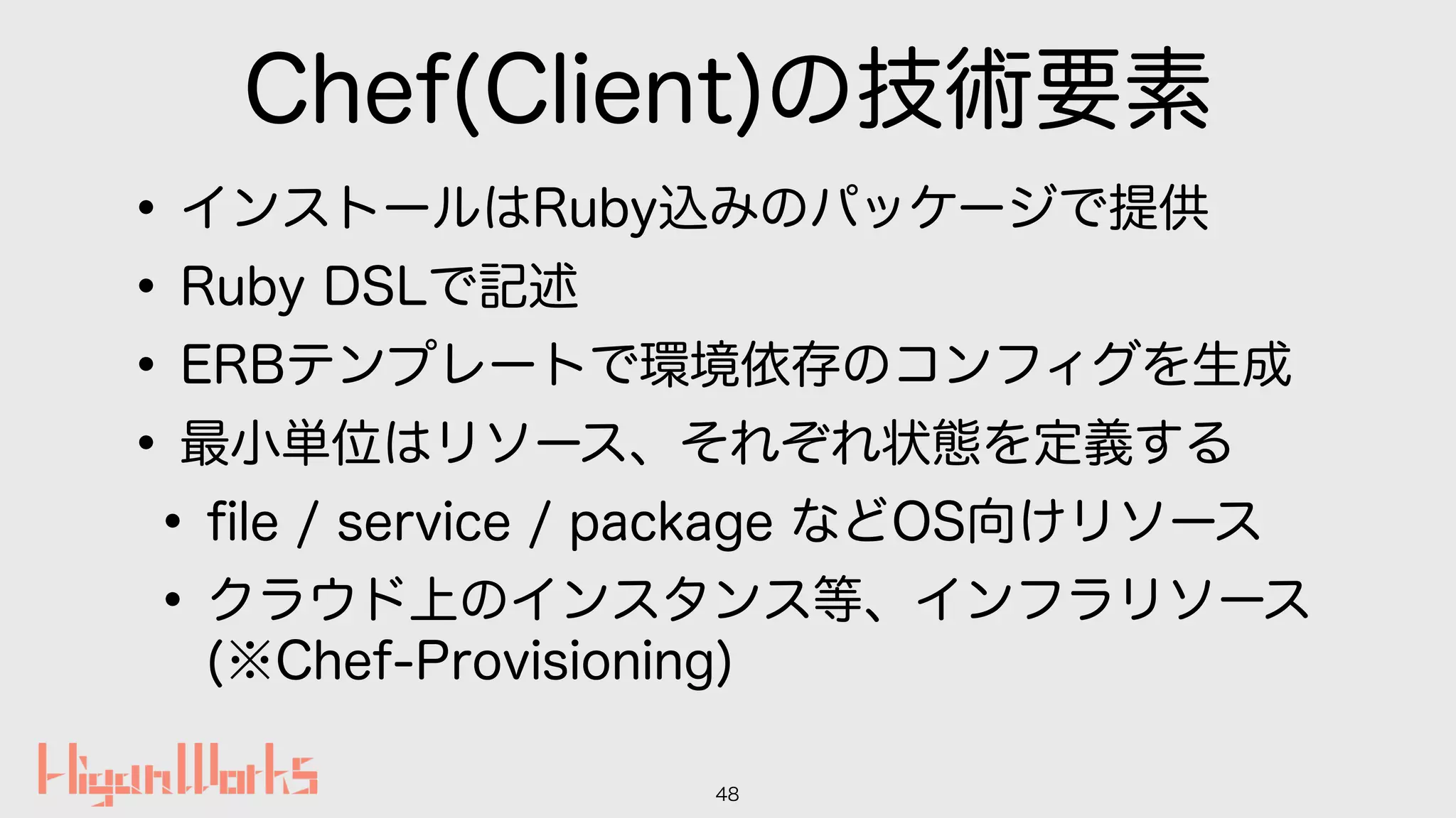 Chef(Client)の技術要素
•インストールはRuby込みのパッケージで提供
•Ruby DSLで記述
•ERBテンプレートで環境依存のコンフィグを生成
•最小単位はリソース、それぞれ状態を定義する
•ﬁle / service / package などOS向けリソース
•クラウド上のインスタンス等、インフラリソース 
(※Chef-Provisioning)
48
 