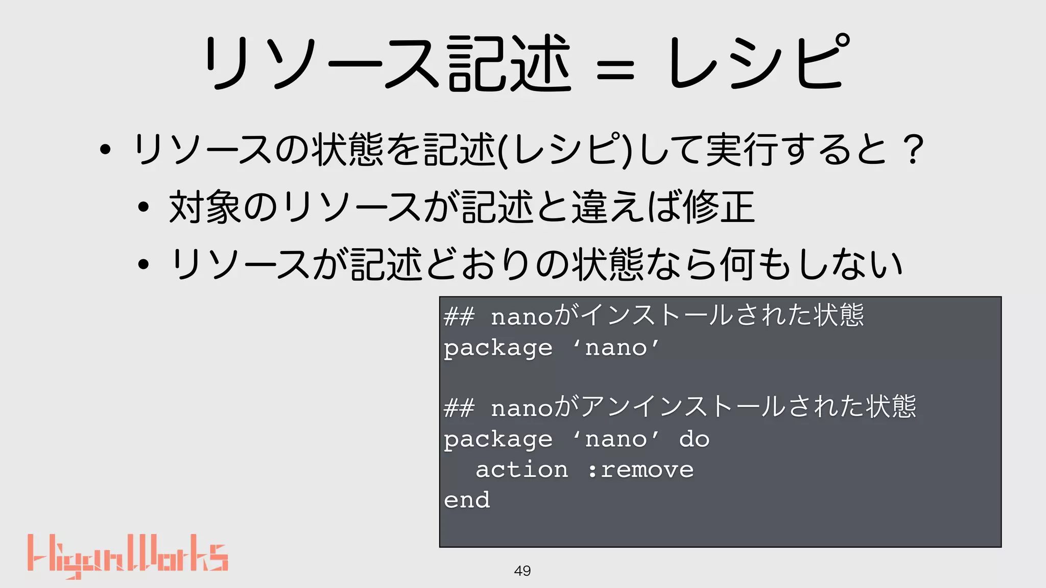 リソース記述 = レシピ
•リソースの状態を記述(レシピ)して実行すると ?
•対象のリソースが記述と違えば修正
•リソースが記述どおりの状態なら何もしない
49
## nanoがインストールされた状態
package ‘nano’
## nanoがアンインストールされた状態
package ‘nano’ do
action :remove
end
 