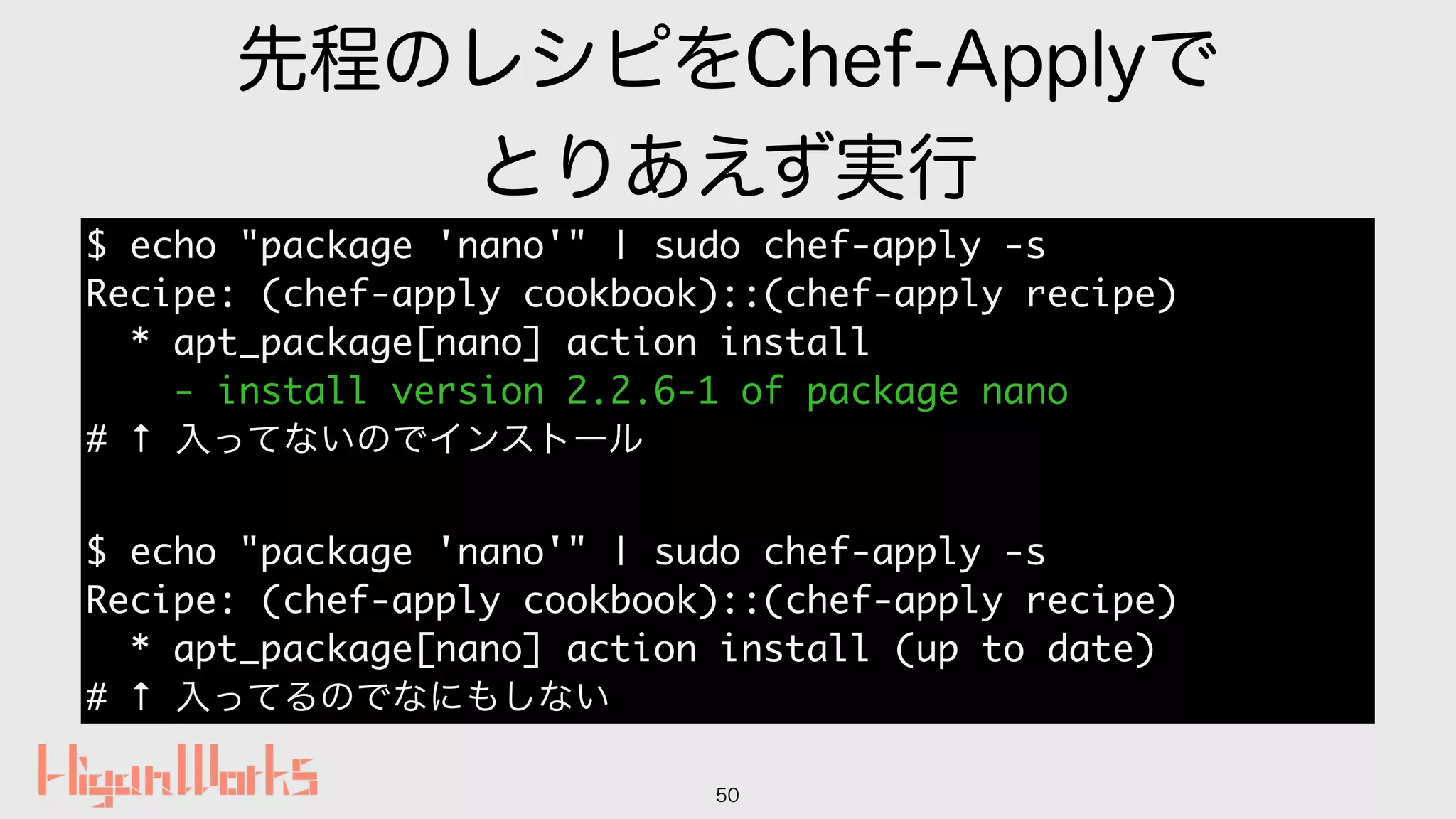 先程のレシピをChef-Applyで
とりあえず実行
50
$ echo "package 'nano'" | sudo chef-apply -s
Recipe: (chef-apply cookbook)::(chef-apply recipe)
* apt_package[nano] action install
- install version 2.2.6-1 of package nano
# ↑ 入ってないのでインストール
$ echo "package 'nano'" | sudo chef-apply -s
Recipe: (chef-apply cookbook)::(chef-apply recipe)
* apt_package[nano] action install (up to date)
# ↑ 入ってるのでなにもしない
 