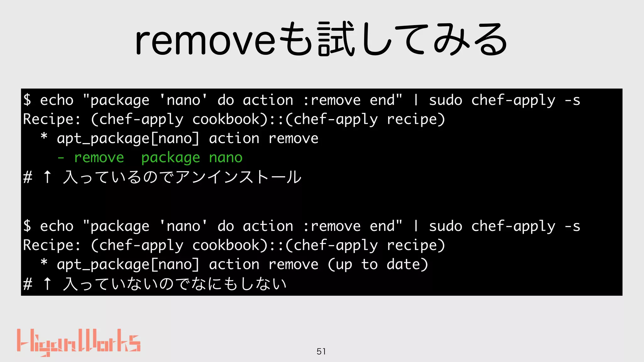 removeも試してみる
51
$ echo "package 'nano' do action :remove end" | sudo chef-apply -s
Recipe: (chef-apply cookbook)::(chef-apply recipe)
* apt_package[nano] action remove
- remove package nano
# ↑ 入っているのでアンインストール
$ echo "package 'nano' do action :remove end" | sudo chef-apply -s
Recipe: (chef-apply cookbook)::(chef-apply recipe)
* apt_package[nano] action remove (up to date)
# ↑ 入っていないのでなにもしない
 