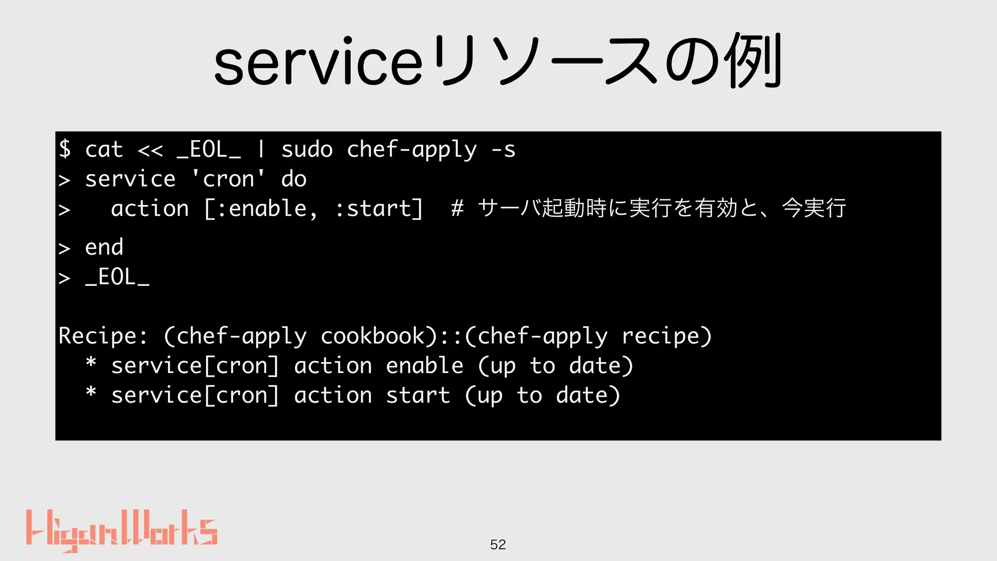 serviceリソースの例
52
$ cat << _EOL_ | sudo chef-apply -s
> service 'cron' do
> action [:enable, :start] # サーバ起動時に実行を有効と、今実行
> end
> _EOL_
Recipe: (chef-apply cookbook)::(chef-apply recipe)
* service[cron] action enable (up to date)
* service[cron] action start (up to date)
 