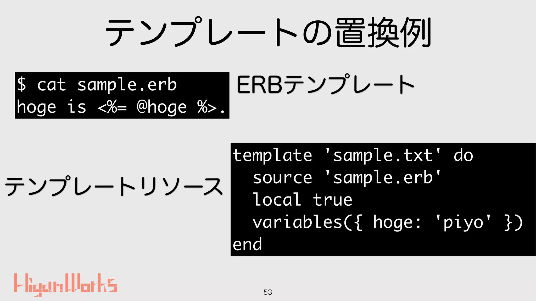 テンプレートの置換例
53
$ cat sample.erb
hoge is <%= @hoge %>.
template 'sample.txt' do
source 'sample.erb'
local true
variables({ hoge: 'piyo' })
end
ERBテンプレート
テンプレートリソース
 