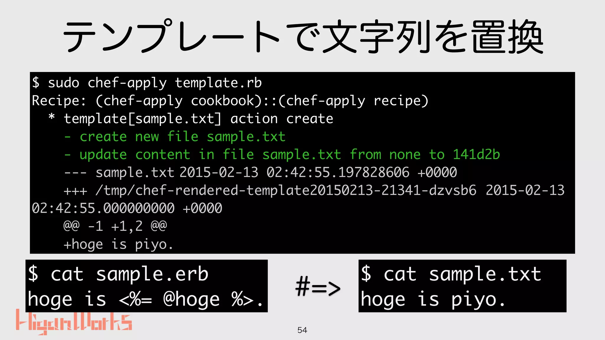 テンプレートで文字列を置換
54
$ sudo chef-apply template.rb
Recipe: (chef-apply cookbook)::(chef-apply recipe)
* template[sample.txt] action create
- create new file sample.txt
- update content in file sample.txt from none to 141d2b
--- sample.txt 2015-02-13 02:42:55.197828606 +0000
+++ /tmp/chef-rendered-template20150213-21341-dzvsb6 2015-02-13
02:42:55.000000000 +0000
@@ -1 +1,2 @@
+hoge is piyo.
$ cat sample.txt
hoge is piyo.
=>
$ cat sample.erb
hoge is <%= @hoge %>.
#=>
 