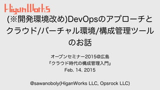 (※開発環境改め)DevOpsのアプローチと
クラウド/バーチャル環境/構成管理ツール
のお話
オープンセミナー2015@広島
『クラウド時代の構成管理入門』
Feb. 14. 2015
@sawanoboly(HiganWorks LLC, ...