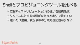 Shellとプロビジョニングツールを比べる
•OS(ディストリビューション)の違いを結構吸収
•リソースに対する状態がひとまとまりで見やすい
•違いだけ適用、状況依存の分岐処理記述が少ない
56
 