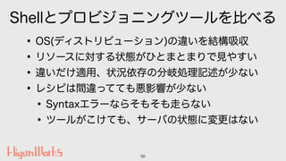 Shellとプロビジョニングツールを比べる
•OS(ディストリビューション)の違いを結構吸収
•リソースに対する状態がひとまとまりで見やすい
•違いだけ適用、状況依存の分岐処理記述が少ない
•レシピは間違ってても悪影響が少ない
•Syntaxエ...