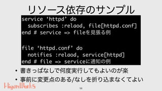 リソース依存のサンプル
•書きっぱなしで何度実行してもよいのが楽
•事前に変更点のある/なしを折り込まなくてよい
58
service ‘httpd’ do
subscribes :relaod, file[httpd.conf]
end # ...