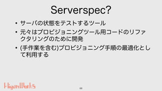 Serverspec?
•サーバの状態をテストするツール
•元々はプロビジョニングツール用コードのリファ
クタリングのために開発
•(手作業を含む)プロビジョニング手順の最適化とし
て利用する
69
 