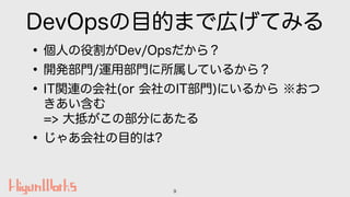 DevOpsの目的まで広げてみる
•個人の役割がDev/Opsだから？
•開発部門/運用部門に所属しているから？
•IT関連の会社(or 会社のIT部門)にいるから ※おつ
きあい含む 
=> 大抵がこの部分にあたる
•じゃあ会社の目的は?
9
 