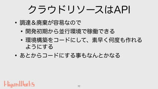 クラウドリソースはAPI
•調達＆廃棄が容易なので
•開発初期から並行環境で稼働できる
•環境構築をコードにして、素早く何度も作れる
ようにする
•あとからコードにする事もなんとかなる
77
 